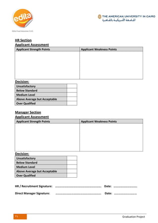 34 Graduation Project
HR Section
Applicant Assessment
Applicant Strength Points Applicant Weakness Points
Decision:
Unsatisfactory
Below Standard
Medium Level
Above Average but Acceptable
Over Qualified
Manager Section
Applicant Assessment
Applicant Strength Points Applicant Weakness Points
Decision:
Unsatisfactory
Below Standard
Medium Level
Above Average but Acceptable
Over Qualified
HR / Recruitment Signature: ……………………………………………………. Date: ………………………….
Direct Manager Signature: …………………………………………………... Date: …………………………
 