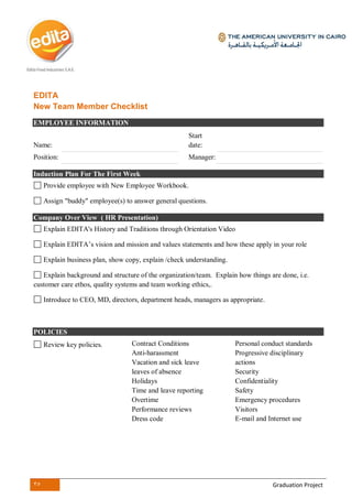 35 Graduation Project
EDITA
New Team Member Checklist
EMPLOYEE INFORMATION
Name:
Start
date:
Position: Manager:
Induction Plan For The First Week
Provide employee with New Employee Workbook.
Assign "buddy" employee(s) to answer general questions.
Company Over View ( HR Presentation)
Explain EDITA's History and Traditions through Orientation Video
Explain EDITA’s vision and mission and values statements and how these apply in your role
Explain business plan, show copy, explain /check understanding.
Explain background and structure of the organization/team. Explain how things are done, i.e.
customer care ethos, quality systems and team working ethics,.
Introduce to CEO, MD, directors, department heads, managers as appropriate.
POLICIES
Review key policies. Contract Conditions
Anti-harassment
Vacation and sick leave
leaves of absence
Holidays
Time and leave reporting
Overtime
Performance reviews
Dress code
Personal conduct standards
Progressive disciplinary
actions
Security
Confidentiality
Safety
Emergency procedures
Visitors
E-mail and Internet use
 