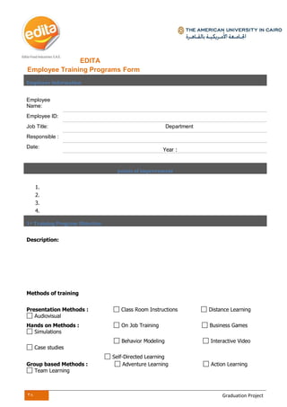 38 Graduation Project
EDITA
Employee Training Programs Form
Employee Information
Employee
Name:
Employee ID:
Job Title: Department
Responsible :
Date:
Year :
points of improvement
1.
2.
3.
4.
1st Training Program Objective
Description:
Methods of training
Presentation Methods : Class Room Instructions Distance Learning
Audiovisual
Hands on Methods : On Job Training Business Games
Simulations
Behavior Modeling Interactive Video
Case studies
Self-Directed Learning
Group based Methods : Adventure Learning Action Learning
Team Learning
 