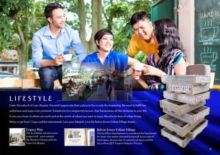 L I FEST Y L E
Enter the suburb of your dreams. You and I appreciate that a place to live is only the beginning. We want to fulfil our
ambitions and enjoy every moment. Cinqué sits in a unique microcosm that harmonises all the elements in your life.
It sets you closer to where you work and at the centre of where you want to enjoy the eclectic best of urban living.
Relax or get busy! Enjoy and be entertained. Love your lifestyle, Live the Kelvin Grove Urban Village dream...
Kelvin Grove Urban Village
The $2 billion development is considered the benchmark
for inner-city master planned living with 8,000 sqm of
retail space, 82,000 sqm of commercial space and the
$65 million QUT Creative Industry Precinct.
Legacy Way
The $1.8 billion infrastructure
project will soon connect
the Western Freeway with the
Inner City Bypass.
03
 