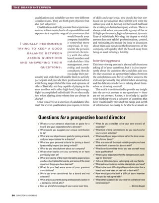 26 DIRECTORS & BOARDS
THE BOARD INTERVIEW
qualifications and suitability are two very different
considerations. They are both part objective but
also part subjective.
Qualifications will help you rate their experience,
success, achievements, levels of responsibilities and
exposure to a requisite range of circumstances that
would benefit your
company. Suitability
is somewhat more
empirical. It rep-
resents the person’s
potential chemis-
try with the other
board members and
stakeholders like
management, own-
ership, and outside
consultants.How do
you judge their per-
sonality and style that will enable them to actively
participate and provide their professional advice
while being respectful of the time and opinions of
others? Basically, are they capable of playing in the
same sandbox with other high-level, high-energy,
highly accomplished individuals? Or are they really
best when playing alone where they are always in
charge?
Once you arrive at a selection of candidates who
meet the level of qualification you require, in terms
of skills and experience, you should further sort
based on personalities that will fit well with the
culture you seek to develop for the board itself and
the existing or desired company culture. There is
always a risk when you assemble a group of five or
10 high-performance, high-achievement, dynamic
Type-A individuals. Warning: the degree to which
anyone does not exhibit professionalism, control,
and rationality, and makes the issue or discussion
about them and not about the best interests of the
company, will quickly shift the board away from
being an asset to being a liability.
Interviewing process
This interviewing process is always half about you
asking all of your questions, but it is also impor-
tantly about the questions the candidate asks you.
Do they maintain an appropriate balance between
the completeness and brevity of their answers, the
style and personality they exhibit when answering,
and the delicate ratio between talking about them-
selves vs. drawing you out?
This article is not intended to provide any insight
into the correct answers to any questions — there
are no set answers. Rather, it is to help (a) guide
your thinking toward a selection of questions that
have traditionally provided the range and depth
of information necessary to be able to evaluate an
I usually recommend
trying to keep a good
balance between
asking questions
and answering their
questions.
Questions for a prospective board director
√ 	What are your personal objectives or goals for a
board, and your expectations for a director?
√ 	What would you suggest your unique contribution
to be?
√ 	What are your objectives or goals for joining a board,
and your expectations for a director?
√ 	What are your personal criteria for joining a board
(presumably beyond just being invited)?
√ 	What do you already know about our company?
√ 	What other boards are you currently on or have
previously been on?
√ 	What were some of the most interesting experiences
you have had related to boards, and some of the most
important things you have learned?
√ 	What do you feel were some of your greatest
contributions?
√ 	Were you ever considered for a board and not
selected?
√ 	What are you currently doing professionally (active in
a company, retired, etc.)?
√ 	Give us a brief chronology of your career over time.
√ 	What do you consider to be your core area(s) of
expertise?
√ 	What kind of time commitments do you now have for
your current activities?
√ 	What would your expectations be for the time neces-
sary for our board?
√ 	Who are some of the most notable people you have
worked with or served on boards with?
√ 	What board committee would you see yourself most/
least qualified for?
√ 	What is your expectation for the compensation pack-
age for directors?
√ 	Tell us a little about your upbringing and your family.
√ 	What extracurricular or outside interests do you have?
√ 	What is the most difficult problem and decision that a
board you have been on has had to deal with?
√ 	How would you deal with a difficult board member
who you do not agree with?
√ 	What other questions do you have for us that we have
not answered?
— Dennis Cagan
 