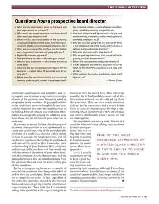 SECOND QUARTER 2014 27
THE BOARD INTERVIEW
individual’s qualifications and suitability, and (b)
to prepare you to answer a representative sample
of some of the questions most frequently asked by
prospective board members. Be prepared to listen
to the candidate’s answers thoughtfully and con-
trol the direction you want the meeting to go in
by drilling down on subjects you want more infor-
mation on, and gently guiding the interview away
from those that do not benefit your selection in
some way.
If you want to attract the best talent be prepared
to answer their questions in a straightforward, ac-
curate and candid way. One of the most desirable
attributes of a world-class director is their ability
to hone in and ask the tough questions. Use the
candidates’ questions themselves to understand
and evaluate the depth of their knowledge, their
understanding of your business, their analytical
and strategic skills, and how well they would mix
with the personal chemistry of your other direc-
tors, the company shareholders/owners, and the
management team.You can often learn more from
the questions they ask than the answers they give
to your questions.
In the accompanying boxes are a sample of
some of the questions most frequently asked of
and by director candidates. These questions are
not arranged in any order. In fact, regardless of
the order, the individual should be able to track
them and focus on giving you the information
you are asking for. Please note that I recommend
asking these questions with respect, not quite as
bluntly as they are stated here. Also, whenever
possible I try to lead candidates to reveal all this
information without ever directly asking them
the questions. This creates a much smoother
cadence to the encounter and a much better
basis for actually beginning to develop a rela-
tionship, which is important if they are selected,
and is more problematic when it comes off like
an interrogation.
One important cautionary note. Beware of a
candidate who won’t stop talking, even in answer
to one of your ques-
tions. This is a red
flag that they may
be prone to wanting
to dominate conver-
sation in the board-
room, which is not
appropriate.
Lastly, I usually
recommend trying
to keep a good bal-
ance between ask-
ing questions and
answering their questions, although I have done
interviews where I found it better to answer all the
candidate’s questions first, then simply ask the few
remaining questions that did not get covered in the
course of the conversation. ■
The author can be contacted at dennis@caganco.com.
Questions from a prospective board director
√ 	What are your objectives or goals for the board, and
your expectations for a director?
√ 	What would you expect my unique contribution to be?
What would you want from me?
√ 	What are the structural details of the company,
including incorporation (type, state), how long in busi-
ness, fully diluted ownership (capital schedule), etc.?
√ 	What are revenues/profits, and how are they broken
out — by product, business unit, geography, etc.?
√ 	Explain the business you are in?
√ 	How and where do you actually make your profits?
√ 	Who are your customers — where does the money
come from?
√ 	What are the key drivers/economic levers for the
business — capital, labor, IP, products, cost struc-
ture, etc.?
√ 	Fill me in on the operational details, such as annual
revenue, profit margins, number of employees, facili-
ties, corporate entities, creation of products and ser-
vices, capital requirements, competition, etc.
√ 	How much of my time will be required — for pre- and
interim-meeting preparation, and for meetings (board,
committee, employee, etc.)?
√ 	Who else is on (or going to be on) the board? What
is the anticipated size of the board, and the balance
between inside and outside directors?
√ 	Who is the chairman and/or lead director?
√ 	Who are your key executives, their tenure and back-
grounds, and their compensation?
√ 	What is the compensation package for directors?
√ 	Is D&O (directors and officers) insurance in place?
What are the limits? Please provide a full copy with
all riders.
√ 	What questions have other candidates asked that I
have not, yet?
— Dennis Cagan
One of the most
desirable attributes of
a world-class director
is their ability to hone
in and ask the tough
questions.
 