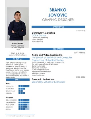 www.linkedin.com/brankobanejovovic
Branko Jovovic
Otona Zupancica
46, New Belgrade
11070
00381 60 58 35 180
bane.msn@hotmail.com
ABOUT ME
I am a hard working, honest
individual. I am a good
timekeeper, always willing to
learn new skills. I am friendly,
helpful and polite, have a good
sense of humor. I am able to
work independently in busy
environments and also within a
team setting.
SKILLS
WORK
PHOTOSHOP
ILLUSTRATOR
DREAMWEAVER
INDESIGN
PERSONAL
COMMUNICATION
ORGANIZATION
TEAM PLAYER
CREATIVITY
SOCIAL
BRANKO
JOVOVIC
GRAPHIC DESIGNER
EXPERIENCE
(2014 – 2015)
Community Marketing
COFA Games
Community Marketing
Public Relations
Video Montage
EDUCATION
(2010 –PRESENT)
Audio and Video Engineering
The School of Electrical and Computer
Engineering of Applied Studies
Digital processing of audio and video signals
The techniques of recording images
Digital multimedia
Computer animation
Multimedia productions
Fundamentals of television
Television cameras
Video Production
(2004 - 2008)
Economic technician
Secondary School of Economics
 