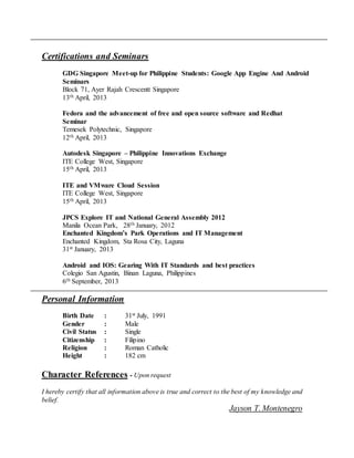 Certifications and Seminars
GDG Singapore Meet-up for Philippine Students: Google App Engine And Android
Seminars
Block 71, Ayer Rajah Crescentt Singapore
13th April, 2013
Fedora and the advancement of free and open source software and Redhat
Seminar
Temesek Polytechnic, Singapore
12th April, 2013
Autodesk Singapore – Philippine Innovations Exchange
ITE College West, Singapore
15th April, 2013
ITE and VMware Cloud Session
ITE College West, Singapore
15th April, 2013
JPCS Explore IT and National General Assembly 2012
Manila Ocean Park, 28th January, 2012
Enchanted Kingdom’s Park Operations and IT Management
Enchanted Kingdom, Sta Rosa City, Laguna
31st January, 2013
Android and IOS: Gearing With IT Standards and best practices
Colegio San Agustin, Binan Laguna, Philippines
6th September, 2013
Personal Information
Birth Date : 31st July, 1991
Gender : Male
Civil Status : Single
Citizenship : Filipino
Religion : Roman Catholic
Height : 182 cm
Character References - Upon request
I hereby certify that all information above is true and correct to the best of my knowledge and
belief.
Jayson T. Montenegro
 