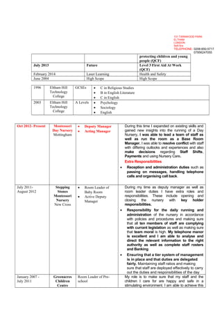 protecting children and young
people (QCF)
July 2013 Future Level 3 First Aid At Work
(QCF)
February 2014 Laser Learning Health and Safety
June 2004 High Scope High Scope
1996 Eltham Hill
Technology
College
GCSEs • C in Religious Studies
• B in English Literature
• C in English
2003 Eltham Hill
Technology
College
A Levels • Psychology
• Sociology
• English
Oct 2012- Present Montessori
Day Nursery
Mottingham
• Deputy Manager
• Acting Manager
During this time I expanded on existing skills and
gained new insights into the running of a Day
Nursery. I was able to lead a team of staff as
well as run the room as a Base Room
Manager. I was able to resolve conflict with staff
with differing outlooks and experiences and also
make decisions regarding Staff Shifts,
Payments and using Nursery Care.
Extra Responsibilities
• Reception and administration duties such as
passing on messages, handling telephone
calls and organising call back.
July 2011-
August 2012
Stepping
Stones
Montessori
Nursery
New Cross
• Room Leader of
Baby Room
• Active Deputy
Manager
During my time as deputy manager as well as
room leader duties I have extra roles and
responsibilities. These include opening and
closing the nursery with key holder
responsibilities.
• Responsibility for the daily running and
administration of the nursery in accordance
with policies and procedures and making sure
that all ten members of staff are complying
with currant legislation as well as making sure
that team moral is high. My telephone manor
is excellent and I am able to analyse and
direct the relevant information to the right
authority as well as complete staff rosters
and Banking
• Ensuring that a tier system of management
is in place and that duties are delegated
fairly. Maintaining staff ratios and making
sure that staff are deployed effectively to carry
out the duties and responsibilities of the day
January 2007 -
July 2011
Greenacres
Children
Centre
Room Leader of Pre-
school
My role is to make sure that my staff and the
children I care for are happy and safe in a
stimulating environment. I am able to achieve this
131 TARNWOOD PARK
ELTHAM
LONDON
Se9 5nx
TELEPHONE- 0208-850-5717
07956247055
 