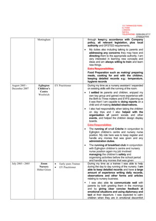 Mottingham through keeping accordance with Company
policy, all relevant legislation, plus local
authority and OFSTED requirements.
• My duties also including talking to parents and
addressing any concerns they may have and
directing them to the appropriate authority. I am
very interested in learning new concepts and
ideas and am always willing to train and learn
new things.
Extra Responsibilities
Food Preparation such as making/ preparing
meals, cooking for and with the children,
keeping detailed records e.g.: temperature,
hygiene records
August 2005 -
December 2007
Eglington
Children’s
Centre
Woolwich
EY Practitioner During my time as a nursery assistant I expanded
on existing skills with the running of the room.
• I settled in parents and children, enjoyed my
own key group and gained more experience with
the Birth to Three matters and EYFS planning as
it was then! I am capable to doing reports on a
child and of making detailed observations.
• I also had responsibility when taking the children
on day trips and I also helped with the
organisation of parent socials and other
events, and helped the children design display
boards.
Extra Responsibilities
• The running of small Crèche in conjunction to
Eglington children’s centre and nursery nurse
position. My role here was to keep register and
handle any monies that was given and any
administration duties.
• The running of breakfast club in conjunction
with Eglington children’s centre and nursery
nurse position again my job involved
managing the children’s safety and
organising activities before the school period
and handle any monies that was given
July 2003 - 2005 Zoom
Nursery
Hither Green
• Early years Trainee
• EY Practitioner
During my time as a trainee I was able to help
during the day to day running of the nursery. I am
able to keep detailed records and have a large
amount of experience writing daily records,
observations and other forms and articles
relating to nursery business.
 I was also able to communicate well with
parents by both greeting them in the mornings
and by giving clear concise feedback at
emotional situations and using diplomacy and
tact at their departure. I was expected to calm
children when they are in emotional discomfort
131 TARNWOOD PARK
ELTHAM
LONDON
Se9 5nx
TELEPHONE- 0208-850-5717
07956247055
 