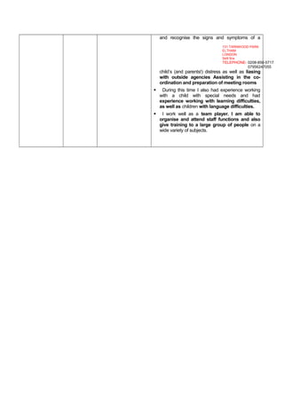 and recognise the signs and symptoms of a
child’s (and parents!) distress as well as liasing
with outside agencies Assisting in the co-
ordination and preparation of meeting rooms
 During this time I also had experience working
with a child with special needs and had
experience working with learning difficulties,
as well as children with language difficulties.
 I work well as a team player. I am able to
organise and attend staff functions and also
give training to a large group of people on a
wide variety of subjects.
131 TARNWOOD PARK
ELTHAM
LONDON
Se9 5nx
TELEPHONE- 0208-850-5717
07956247055
 