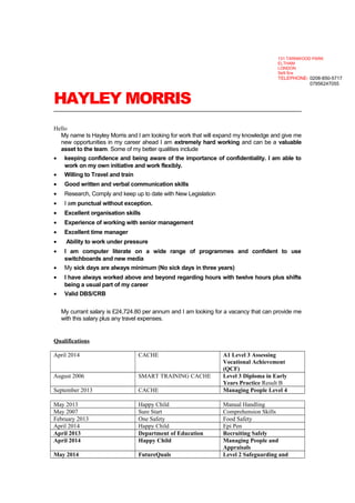 HAYLEY MORRIS
Hello
My name Is Hayley Morris and I am looking for work that will expand my knowledge and give me
new opportunities in my career ahead I am extremely hard working and can be a valuable
asset to the team. Some of my better qualities include
• keeping confidence and being aware of the importance of confidentiality. I am able to
work on my own initiative and work flexibly.
• Willing to Travel and train
• Good written and verbal communication skills
• Research, Comply and keep up to date with New Legislation
• I am punctual without exception.
• Excellent organisation skills
• Experience of working with senior management
• Excellent time manager
• Ability to work under pressure
• I am computer literate on a wide range of programmes and confident to use
switchboards and new media
• My sick days are always minimum (No sick days in three years)
• I have always worked above and beyond regarding hours with twelve hours plus shifts
being a usual part of my career
• Valid DBS/CRB
My currant salary is £24,724.80 per annum and I am looking for a vacancy that can provide me
with this salary plus any travel expenses.
Qualifications
April 2014 CACHE A1 Level 3 Assessing
Vocational Achievement
(QCF)
August 2006 SMART TRAINING CACHE Level 3 Diploma in Early
Years Practice Result B
September 2013 CACHE Managing People Level 4
May 2013 Happy Child Manual Handling
May 2007 Sure Start Comprehension Skills
February 2013 One Safety Food Safety
April 2014 Happy Child Epi Pen
April 2013 Department of Education Recruiting Safely
April 2014 Happy Child Managing People and
Appraisals
May 2014 FutureQuals Level 2 Safeguarding and
131 TARNWOOD PARK
ELTHAM
LONDON
Se9 5nx
TELEPHONE- 0208-850-5717
07956247055
 