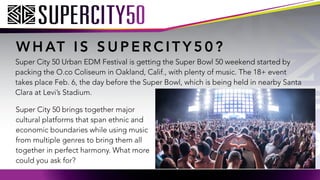 W H AT I S S U P E R C I T Y 5 0 ?
Super City 50 Urban EDM Festival is getting the Super Bowl 50 weekend started by
packing the O.co Coliseum in Oakland, Calif., with plenty of music. The 18+ event
takes place Feb. 6, the day before the Super Bowl, which is being held in nearby Santa
Clara at Levis Stadium.
Super City 50 brings together major
cultural platforms that span ethnic and
economic boundaries while using music
from multiple genres to bring them all
together in perfect harmony. What more
could you ask for?
 