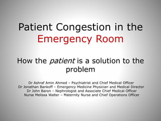 Patient Congestion in the
Emergency Room
How the patient is a solution to the
problem
Dr Ashraf Amin Ahmed – Psychiatrist and Chief Medical Officer
Dr Jonathan Bankoff – Emergency Medicine Physician and Medical Director
Dr John Baron – Nephrologist and Associate Chief Medical Officer
Nurse Melissa Walter – Maternity Nurse and Chief Operations Officer
 