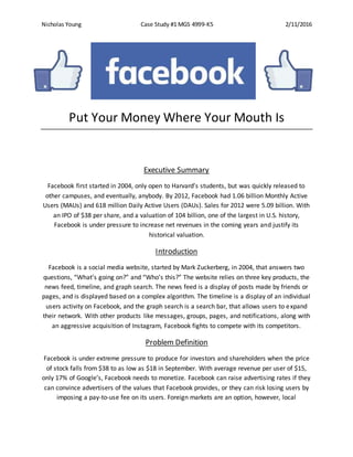 Nicholas Young Case Study #1 MGS 4999-K5 2/11/2016
Put Your Money Where Your Mouth Is
Executive Summary
Facebook first started in 2004, only open to Harvard’s students, but was quickly released to
other campuses, and eventually, anybody. By 2012, Facebook had 1.06 billion Monthly Active
Users (MAUs) and 618 million Daily Active Users (DAUs). Sales for 2012 were 5.09 billion. With
an IPO of $38 per share, and a valuation of 104 billion, one of the largest in U.S. history,
Facebook is under pressure to increase net revenues in the coming years and justify its
historical valuation.
Introduction
Facebook is a social media website, started by Mark Zuckerberg, in 2004, that answers two
questions, “What’s going on?” and “Who’s this?” The website relies on three key products, the
news feed, timeline, and graph search. The news feed is a display of posts made by friends or
pages, and is displayed based on a complex algorithm. The timeline is a display of an individual
users activity on Facebook, and the graph search is a search bar, that allows users to expand
their network. With other products like messages, groups, pages, and notifications, along with
an aggressive acquisition of Instagram, Facebook fights to compete with its competitors.
Problem Definition
Facebook is under extreme pressure to produce for investors and shareholders when the price
of stock falls from $38 to as low as $18 in September. With average revenue per user of $15,
only 17% of Google’s, Facebook needs to monetize. Facebook can raise advertising rates if they
can convince advertisers of the values that Facebook provides, or they can risk losing users by
imposing a pay-to-use fee on its users. Foreign markets are an option, however, local
 
