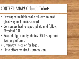 CONTEST: SNAP! Orlando Tickets
•  Leveraged multiple wake athletes to push
giveaway and increase reach.
•  Consumers had to repost photo and follow
@redbullORL.
•  Several high quality photos - Fit Instagram/
Twitter platforms.
•  Giveaway is easier for legal.
•  Little effort required – pro vs. con
 