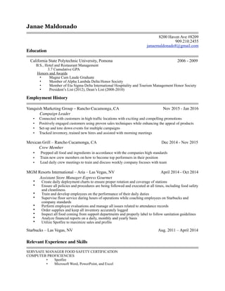 Janae Maldonado
!
8200 Haven Ave #8209
909.210.2455
janaemaldonado8@gmail.com
Education
California State Polytechnic University, Pomona 2006 - 2009
B.S., Hotel and Restaurant Management
3.7 Cumulative GPA
Honors and Awards
• Magna Cum Laude Graduate
• Member of Alpha Lambda Delta Honor Society
• Member of Eta Sigma Delta International Hospitality and Tourism Management Honor Society
• President’s List (2012), Dean’s List (2008-2010)
Employment History
Vanquish Marketing Group – Rancho Cucamonga, CA Nov 2015 - Jan 2016
Campaign Leader
• Connected with customers in high trafﬁc locations with exciting and compelling promotions
• Positively engaged customers using proven sales techniques while enhancing the appeal of products
• Set-up and tore down events for multiple campaigns
• Tracked inventory, trained new hires and assisted with morning meetings
Mexican Grill – Rancho Cucamonga, CA Dec 2014 - Nov 2015
Crew Member
• Prepped all food and ingredients in accordance with the companies high standards
• Train new crew members on how to become top performers in their position
• Lead daily crew meetings to train and discuss weekly company focuses with team
MGM Resorts International – Aria – Las Vegas, NV April 2014 - Oct 2014
Assistant Store Manager-Express Gourmet
• Create daily deployment charts to ensure proper rotation and coverage of stations
• Ensure all policies and procedures are being followed and executed at all times, including food safety
and cleanliness.
• Train and develop employees on the performance of their daily duties
• Supervise floor service during hours of operations while coaching employees on Starbucks and
company standards
• Perform employee evaluations and manage all issues related to attendance records
• Order supplies and keep all inventory accurately logged
• Inspect all food coming from support departments and properly label to follow sanitation guidelines
• Analyze financial reports on a daily, monthly and yearly basis
• Utilize Spotfire to maximize sales and profits
Starbucks – Las Vegas, NV Aug. 2011 – April 2014
Relevant Experience and Skills
SERVSAFE MANAGER FOOD SAFETY CERTIFICATION
COMPUTER PROFICIENCIES
• Spotfire
• Microsoft Word, PowerPoint, and Excel
 