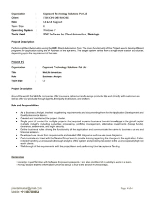 preetamkumar@ymail.com Page: 4 of 4
Mobile: +91-8657689853
Organization : Cognizant Technology Solutions Pvt Ltd
Client : ITIS-CPS-OFFSHORE
Role : L0 & L1 Support
Team Size : 6
Operating System : Windows 7
Tools Used : BMC Software for Client Automation, Blade logic
Project Description
Performing ClientAutomation using the BMC Client Automation Tool. The main functionality of this Project was to deploy different
programs or application using the IP Address of the systems. The target system varies from a single work -station to a cluster,
depending upon the requirement of the user.
Project #5
Organization : Cognizant Technology Solutions Pvt Ltd
Title : MetLife Americas
Role : Business Analyst
Team Size : 12
Project Description
Around the world,the MetLife companies offer insurance,retirementand savings products.We work directly with customers as
well as offer our products through agents,third party distributors,and brokers
Role and Responsibilities
 As a Business Analyst, involved in gathering requirements and documenting them for the Application Development and
Quality Assurance teams.
 Created and maintained the project charter.
 Single point of contact for multiple projects that required superior business domain knowledge in the global capital
markets industry; including securities processing, portfolio management, alternative investments (hedge funds),
clearance, settlements, and login security.
 Define business rules driving the functionality of the application and communicate the same to business us ers and
financial advisors.
 Developed use cases from requirements and created UML diagrams such as use case diagrams.
 Communicate and meet with the Service Group team to provide training regarding the changes in the application. It also
involved handling user issues bythorough analysis ofthe system and providing resolution to the users especially high net
worth clients.
 Walkthrough of the requirements with the project team and performing User Acceptance Testing.
Declaration
I consider myself familiar with Software Engineering Aspects. I am also confident of my ability to work in a team.
I hereby declare that the information furnished above is true to the best of my knowledge.
 