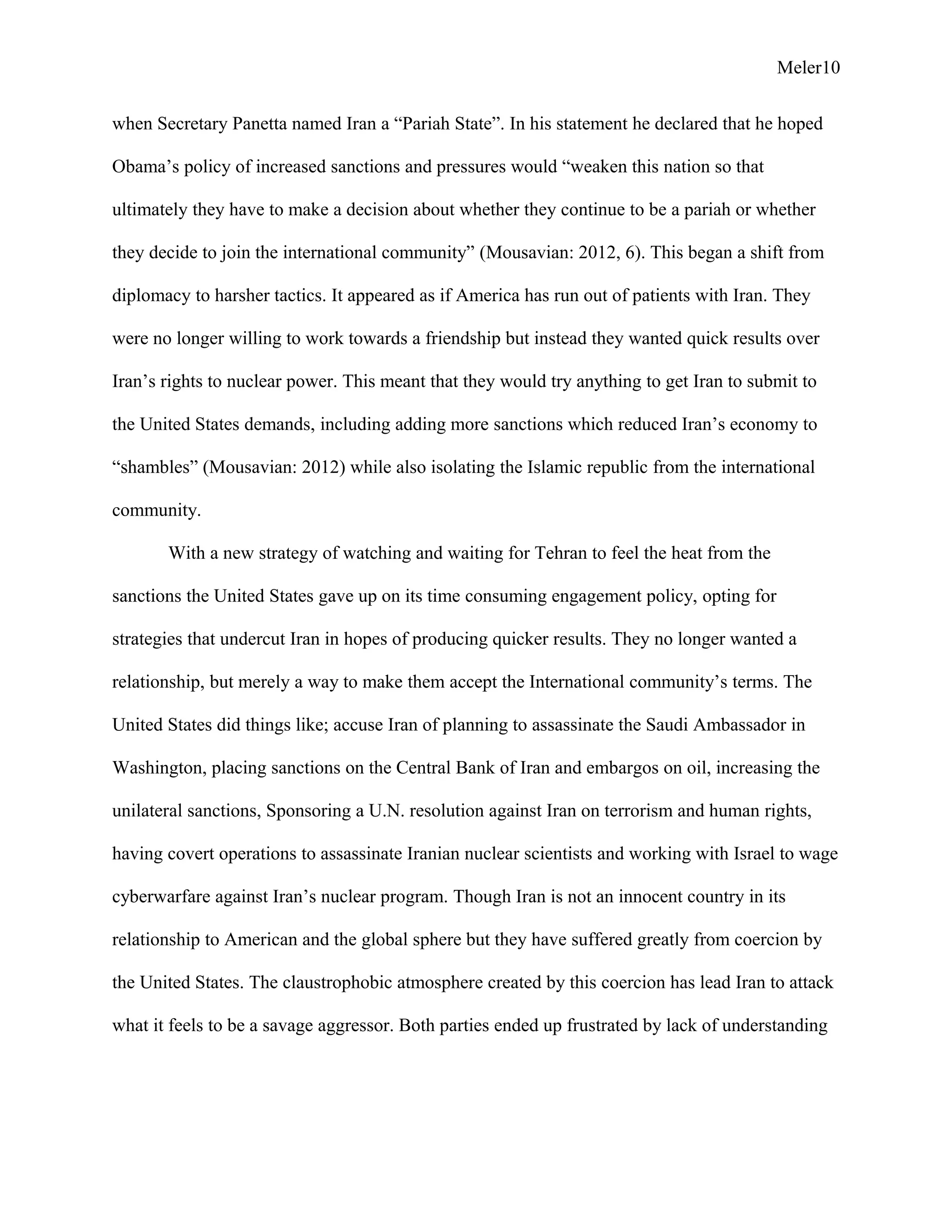 Meler10
when Secretary Panetta named Iran a “Pariah State”. In his statement he declared that he hoped
Obama’s policy of increased sanctions and pressures would “weaken this nation so that
ultimately they have to make a decision about whether they continue to be a pariah or whether
they decide to join the international community” (Mousavian: 2012, 6). This began a shift from
diplomacy to harsher tactics. It appeared as if America has run out of patients with Iran. They
were no longer willing to work towards a friendship but instead they wanted quick results over
Iran’s rights to nuclear power. This meant that they would try anything to get Iran to submit to
the United States demands, including adding more sanctions which reduced Iran’s economy to
“shambles” (Mousavian: 2012) while also isolating the Islamic republic from the international
community.
With a new strategy of watching and waiting for Tehran to feel the heat from the
sanctions the United States gave up on its time consuming engagement policy, opting for
strategies that undercut Iran in hopes of producing quicker results. They no longer wanted a
relationship, but merely a way to make them accept the International community’s terms. The
United States did things like; accuse Iran of planning to assassinate the Saudi Ambassador in
Washington, placing sanctions on the Central Bank of Iran and embargos on oil, increasing the
unilateral sanctions, Sponsoring a U.N. resolution against Iran on terrorism and human rights,
having covert operations to assassinate Iranian nuclear scientists and working with Israel to wage
cyberwarfare against Iran’s nuclear program. Though Iran is not an innocent country in its
relationship to American and the global sphere but they have suffered greatly from coercion by
the United States. The claustrophobic atmosphere created by this coercion has lead Iran to attack
what it feels to be a savage aggressor. Both parties ended up frustrated by lack of understanding
 