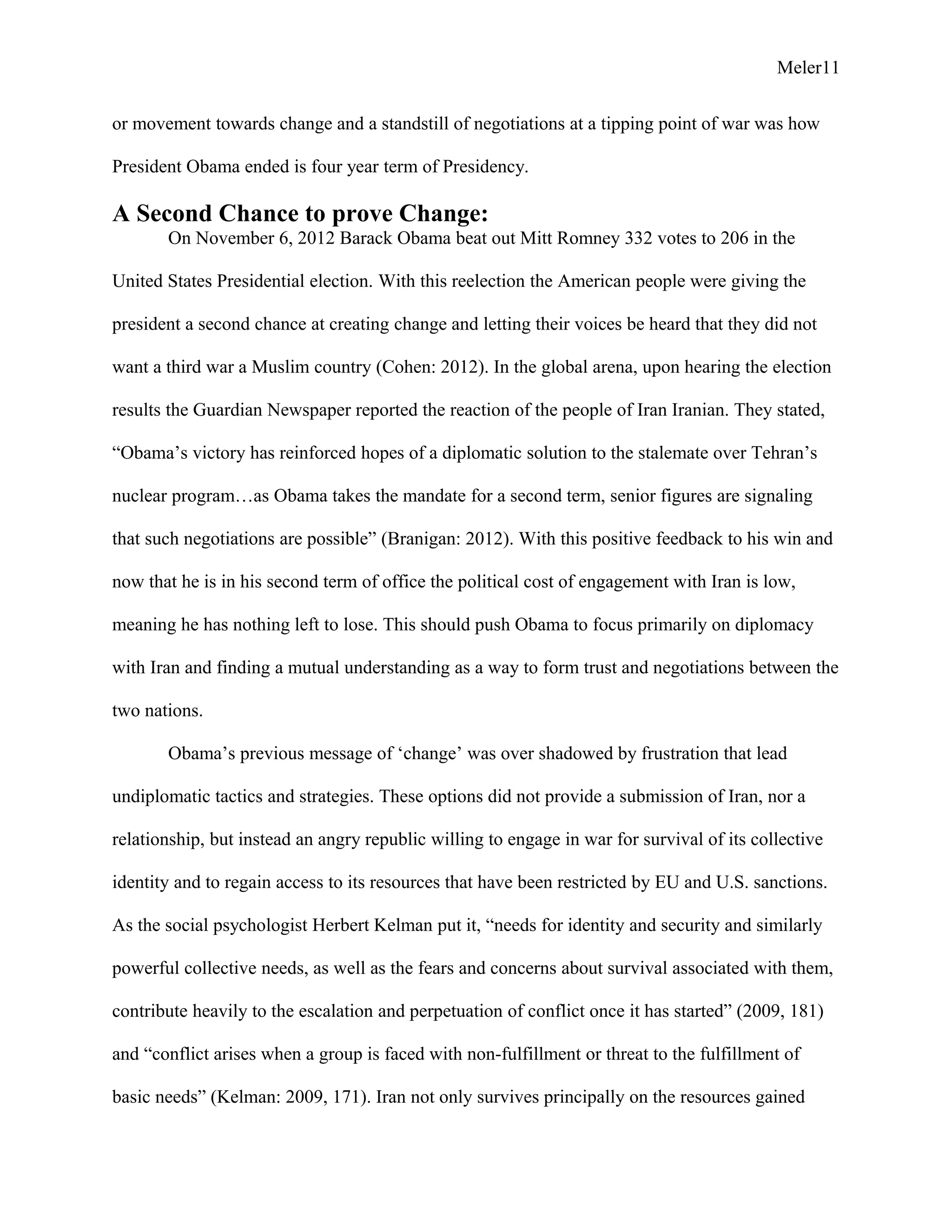 Meler11
or movement towards change and a standstill of negotiations at a tipping point of war was how
President Obama ended is four year term of Presidency.
A Second Chance to prove Change:
On November 6, 2012 Barack Obama beat out Mitt Romney 332 votes to 206 in the
United States Presidential election. With this reelection the American people were giving the
president a second chance at creating change and letting their voices be heard that they did not
want a third war a Muslim country (Cohen: 2012). In the global arena, upon hearing the election
results the Guardian Newspaper reported the reaction of the people of Iran Iranian. They stated,
“Obama’s victory has reinforced hopes of a diplomatic solution to the stalemate over Tehran’s
nuclear program…as Obama takes the mandate for a second term, senior figures are signaling
that such negotiations are possible” (Branigan: 2012). With this positive feedback to his win and
now that he is in his second term of office the political cost of engagement with Iran is low,
meaning he has nothing left to lose. This should push Obama to focus primarily on diplomacy
with Iran and finding a mutual understanding as a way to form trust and negotiations between the
two nations.
Obama’s previous message of ‘change’ was over shadowed by frustration that lead
undiplomatic tactics and strategies. These options did not provide a submission of Iran, nor a
relationship, but instead an angry republic willing to engage in war for survival of its collective
identity and to regain access to its resources that have been restricted by EU and U.S. sanctions.
As the social psychologist Herbert Kelman put it, “needs for identity and security and similarly
powerful collective needs, as well as the fears and concerns about survival associated with them,
contribute heavily to the escalation and perpetuation of conflict once it has started” (2009, 181)
and “conflict arises when a group is faced with non-fulfillment or threat to the fulfillment of
basic needs” (Kelman: 2009, 171). Iran not only survives principally on the resources gained
 