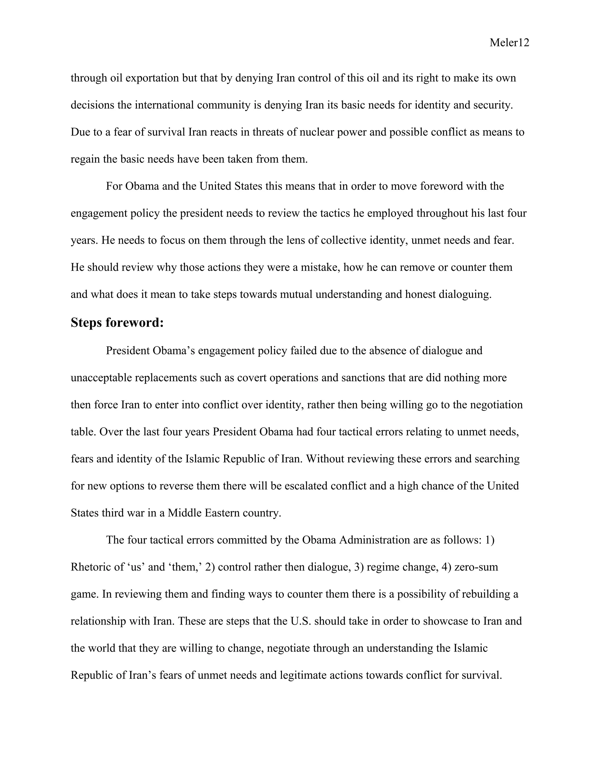 Meler12
through oil exportation but that by denying Iran control of this oil and its right to make its own
decisions the international community is denying Iran its basic needs for identity and security.
Due to a fear of survival Iran reacts in threats of nuclear power and possible conflict as means to
regain the basic needs have been taken from them.
For Obama and the United States this means that in order to move foreword with the
engagement policy the president needs to review the tactics he employed throughout his last four
years. He needs to focus on them through the lens of collective identity, unmet needs and fear.
He should review why those actions they were a mistake, how he can remove or counter them
and what does it mean to take steps towards mutual understanding and honest dialoguing.
Steps foreword:
President Obama’s engagement policy failed due to the absence of dialogue and
unacceptable replacements such as covert operations and sanctions that are did nothing more
then force Iran to enter into conflict over identity, rather then being willing go to the negotiation
table. Over the last four years President Obama had four tactical errors relating to unmet needs,
fears and identity of the Islamic Republic of Iran. Without reviewing these errors and searching
for new options to reverse them there will be escalated conflict and a high chance of the United
States third war in a Middle Eastern country.
The four tactical errors committed by the Obama Administration are as follows: 1)
Rhetoric of ‘us’ and ‘them,’ 2) control rather then dialogue, 3) regime change, 4) zero-sum
game. In reviewing them and finding ways to counter them there is a possibility of rebuilding a
relationship with Iran. These are steps that the U.S. should take in order to showcase to Iran and
the world that they are willing to change, negotiate through an understanding the Islamic
Republic of Iran’s fears of unmet needs and legitimate actions towards conflict for survival.
 
