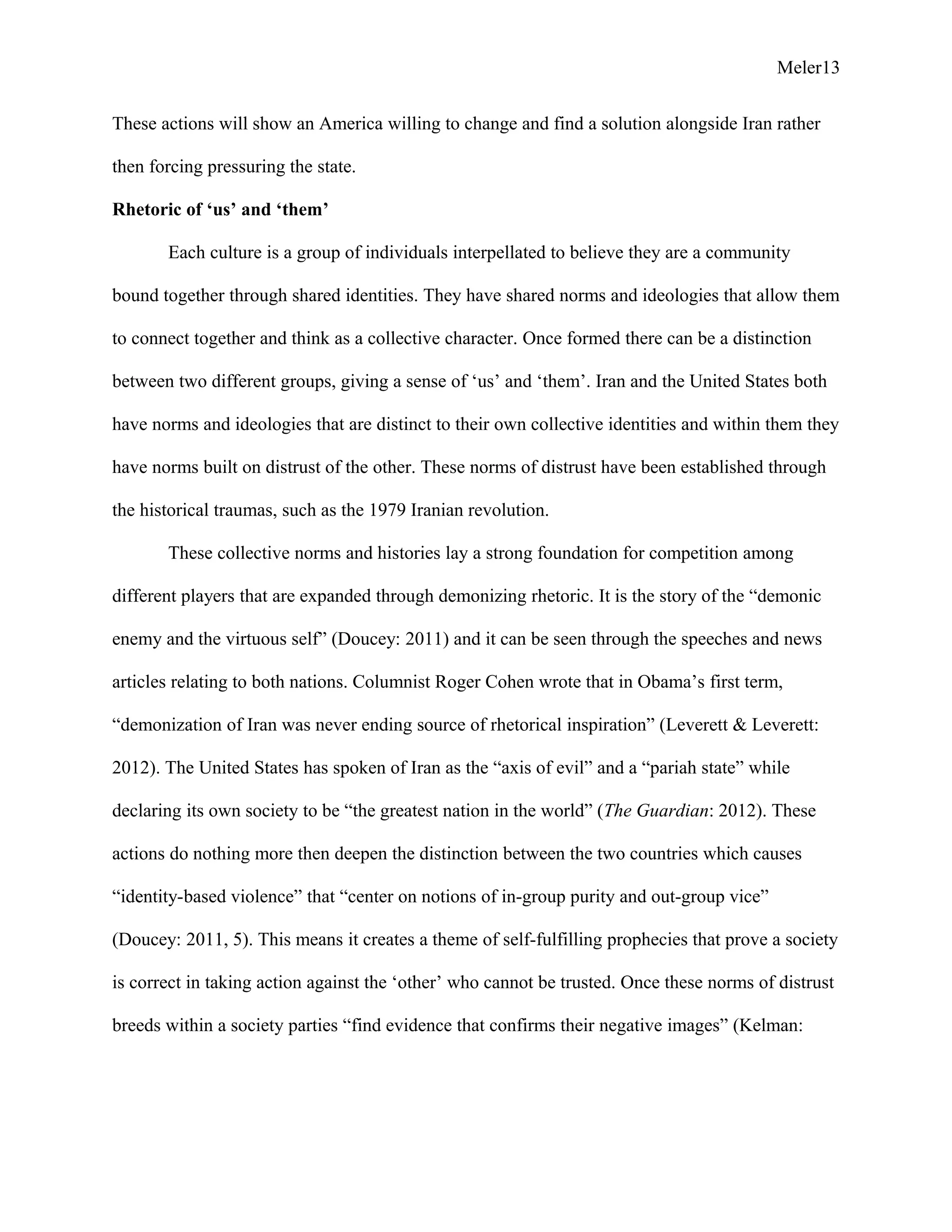 Meler13
These actions will show an America willing to change and find a solution alongside Iran rather
then forcing pressuring the state.
Rhetoric of ‘us’ and ‘them’
Each culture is a group of individuals interpellated to believe they are a community
bound together through shared identities. They have shared norms and ideologies that allow them
to connect together and think as a collective character. Once formed there can be a distinction
between two different groups, giving a sense of ‘us’ and ‘them’. Iran and the United States both
have norms and ideologies that are distinct to their own collective identities and within them they
have norms built on distrust of the other. These norms of distrust have been established through
the historical traumas, such as the 1979 Iranian revolution.
These collective norms and histories lay a strong foundation for competition among
different players that are expanded through demonizing rhetoric. It is the story of the “demonic
enemy and the virtuous self” (Doucey: 2011) and it can be seen through the speeches and news
articles relating to both nations. Columnist Roger Cohen wrote that in Obama’s first term,
“demonization of Iran was never ending source of rhetorical inspiration” (Leverett & Leverett:
2012). The United States has spoken of Iran as the “axis of evil” and a “pariah state” while
declaring its own society to be “the greatest nation in the world” (The Guardian: 2012). These
actions do nothing more then deepen the distinction between the two countries which causes
“identity-based violence” that “center on notions of in-group purity and out-group vice”
(Doucey: 2011, 5). This means it creates a theme of self-fulfilling prophecies that prove a society
is correct in taking action against the ‘other’ who cannot be trusted. Once these norms of distrust
breeds within a society parties “find evidence that confirms their negative images” (Kelman:
 