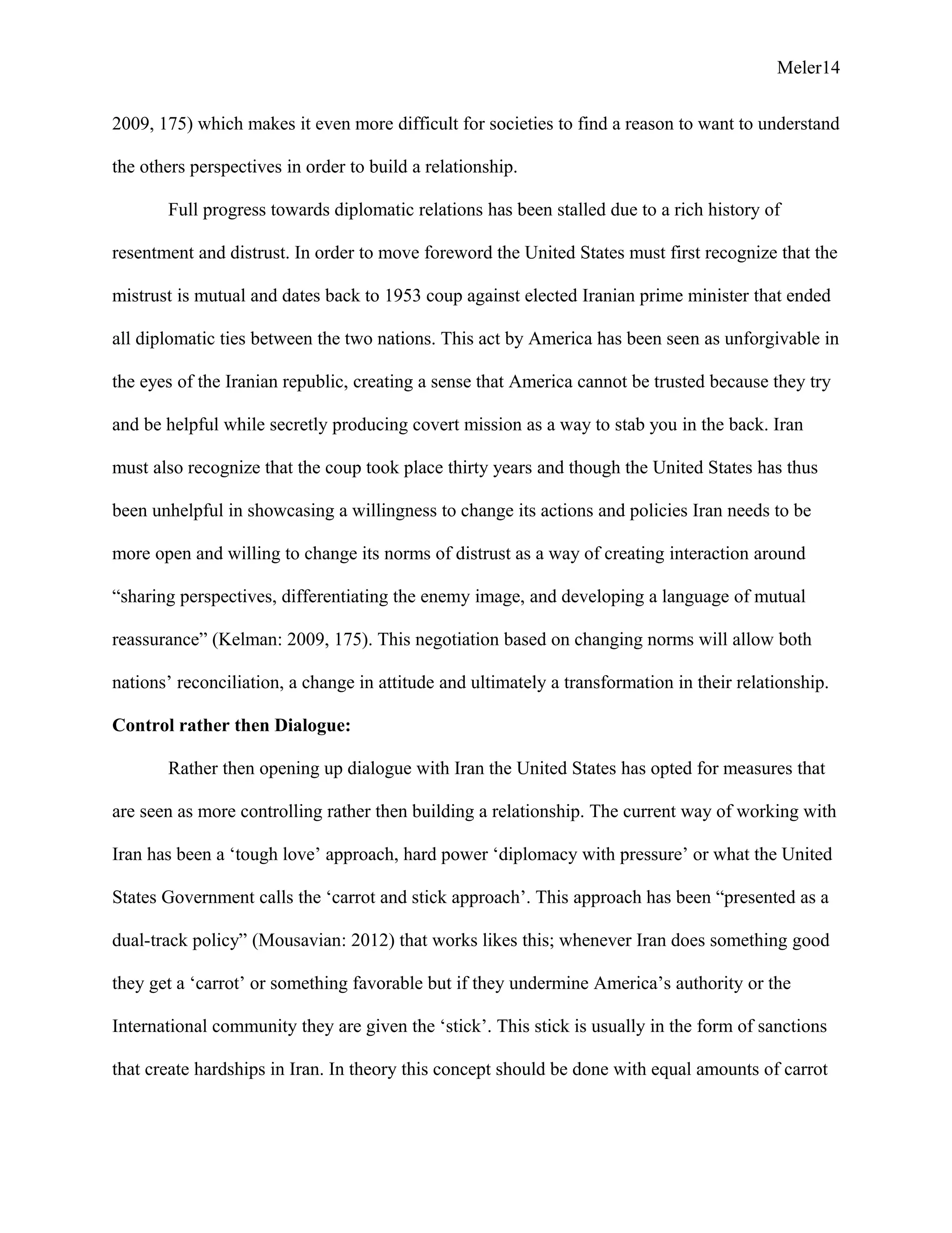 Meler14
2009, 175) which makes it even more difficult for societies to find a reason to want to understand
the others perspectives in order to build a relationship.
Full progress towards diplomatic relations has been stalled due to a rich history of
resentment and distrust. In order to move foreword the United States must first recognize that the
mistrust is mutual and dates back to 1953 coup against elected Iranian prime minister that ended
all diplomatic ties between the two nations. This act by America has been seen as unforgivable in
the eyes of the Iranian republic, creating a sense that America cannot be trusted because they try
and be helpful while secretly producing covert mission as a way to stab you in the back. Iran
must also recognize that the coup took place thirty years and though the United States has thus
been unhelpful in showcasing a willingness to change its actions and policies Iran needs to be
more open and willing to change its norms of distrust as a way of creating interaction around
“sharing perspectives, differentiating the enemy image, and developing a language of mutual
reassurance” (Kelman: 2009, 175). This negotiation based on changing norms will allow both
nations’ reconciliation, a change in attitude and ultimately a transformation in their relationship.
Control rather then Dialogue:
Rather then opening up dialogue with Iran the United States has opted for measures that
are seen as more controlling rather then building a relationship. The current way of working with
Iran has been a ‘tough love’ approach, hard power ‘diplomacy with pressure’ or what the United
States Government calls the ‘carrot and stick approach’. This approach has been “presented as a
dual-track policy” (Mousavian: 2012) that works likes this; whenever Iran does something good
they get a ‘carrot’ or something favorable but if they undermine America’s authority or the
International community they are given the ‘stick’. This stick is usually in the form of sanctions
that create hardships in Iran. In theory this concept should be done with equal amounts of carrot
 