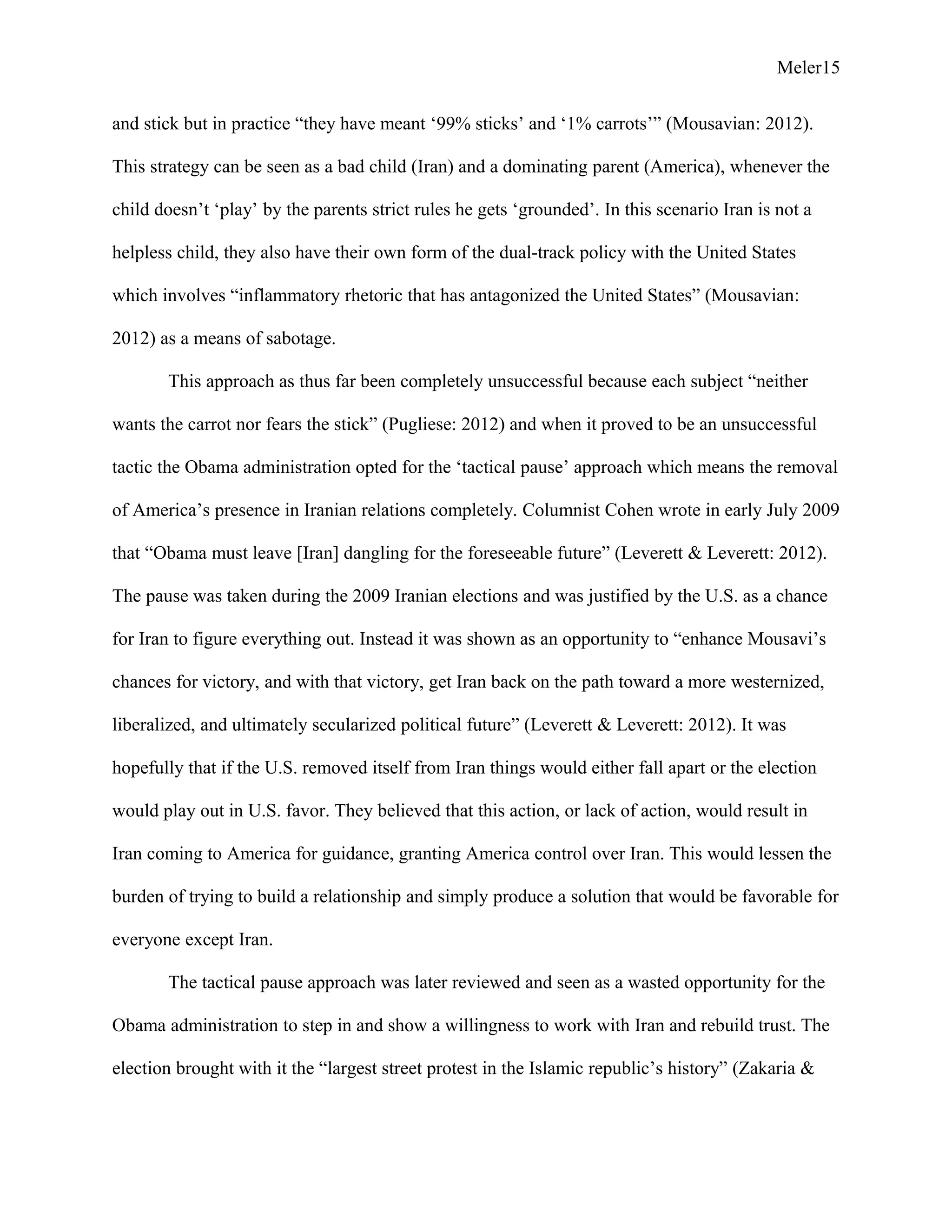 Meler15
and stick but in practice “they have meant ‘99% sticks’ and ‘1% carrots’” (Mousavian: 2012).
This strategy can be seen as a bad child (Iran) and a dominating parent (America), whenever the
child doesn’t ‘play’ by the parents strict rules he gets ‘grounded’. In this scenario Iran is not a
helpless child, they also have their own form of the dual-track policy with the United States
which involves “inflammatory rhetoric that has antagonized the United States” (Mousavian:
2012) as a means of sabotage.
This approach as thus far been completely unsuccessful because each subject “neither
wants the carrot nor fears the stick” (Pugliese: 2012) and when it proved to be an unsuccessful
tactic the Obama administration opted for the ‘tactical pause’ approach which means the removal
of America’s presence in Iranian relations completely. Columnist Cohen wrote in early July 2009
that “Obama must leave [Iran] dangling for the foreseeable future” (Leverett & Leverett: 2012).
The pause was taken during the 2009 Iranian elections and was justified by the U.S. as a chance
for Iran to figure everything out. Instead it was shown as an opportunity to “enhance Mousavi’s
chances for victory, and with that victory, get Iran back on the path toward a more westernized,
liberalized, and ultimately secularized political future” (Leverett & Leverett: 2012). It was
hopefully that if the U.S. removed itself from Iran things would either fall apart or the election
would play out in U.S. favor. They believed that this action, or lack of action, would result in
Iran coming to America for guidance, granting America control over Iran. This would lessen the
burden of trying to build a relationship and simply produce a solution that would be favorable for
everyone except Iran.
The tactical pause approach was later reviewed and seen as a wasted opportunity for the
Obama administration to step in and show a willingness to work with Iran and rebuild trust. The
election brought with it the “largest street protest in the Islamic republic’s history” (Zakaria &
 