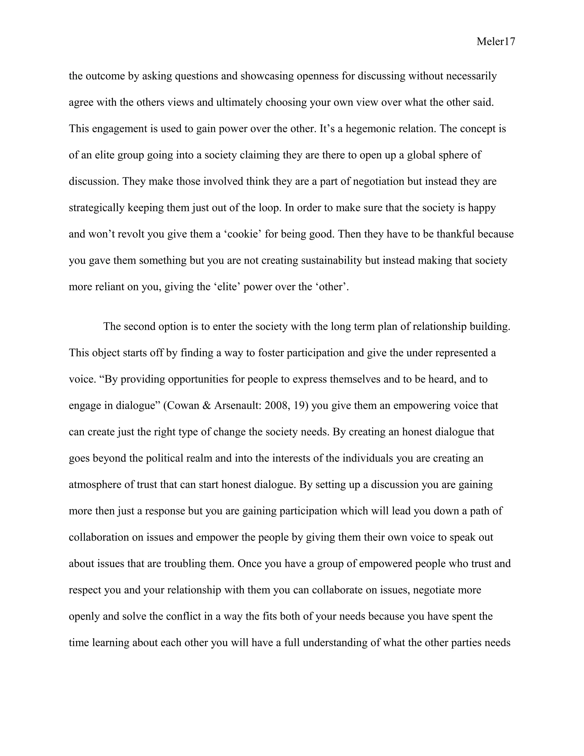 Meler17
the outcome by asking questions and showcasing openness for discussing without necessarily
agree with the others views and ultimately choosing your own view over what the other said.
This engagement is used to gain power over the other. It’s a hegemonic relation. The concept is
of an elite group going into a society claiming they are there to open up a global sphere of
discussion. They make those involved think they are a part of negotiation but instead they are
strategically keeping them just out of the loop. In order to make sure that the society is happy
and won’t revolt you give them a ‘cookie’ for being good. Then they have to be thankful because
you gave them something but you are not creating sustainability but instead making that society
more reliant on you, giving the ‘elite’ power over the ‘other’.
The second option is to enter the society with the long term plan of relationship building.
This object starts off by finding a way to foster participation and give the under represented a
voice. “By providing opportunities for people to express themselves and to be heard, and to
engage in dialogue” (Cowan & Arsenault: 2008, 19) you give them an empowering voice that
can create just the right type of change the society needs. By creating an honest dialogue that
goes beyond the political realm and into the interests of the individuals you are creating an
atmosphere of trust that can start honest dialogue. By setting up a discussion you are gaining
more then just a response but you are gaining participation which will lead you down a path of
collaboration on issues and empower the people by giving them their own voice to speak out
about issues that are troubling them. Once you have a group of empowered people who trust and
respect you and your relationship with them you can collaborate on issues, negotiate more
openly and solve the conflict in a way the fits both of your needs because you have spent the
time learning about each other you will have a full understanding of what the other parties needs
 