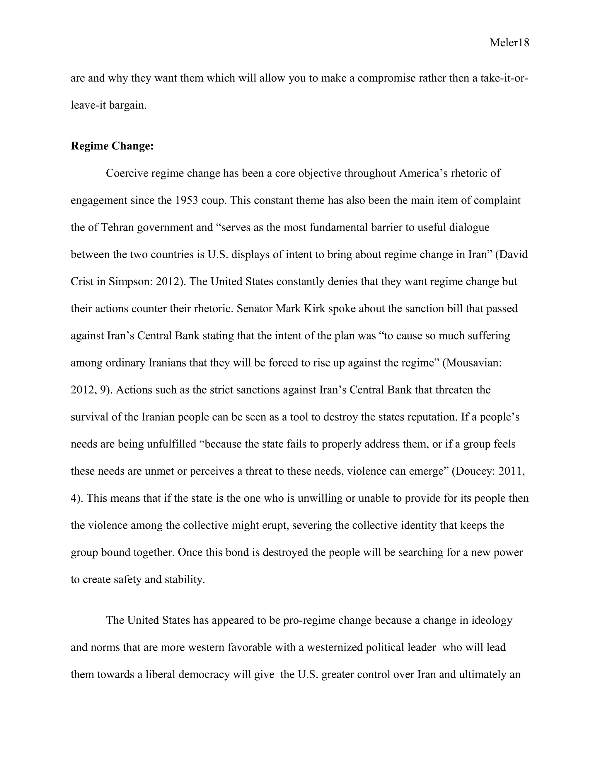 Meler18
are and why they want them which will allow you to make a compromise rather then a take-it-or-
leave-it bargain.
Regime Change:
Coercive regime change has been a core objective throughout America’s rhetoric of
engagement since the 1953 coup. This constant theme has also been the main item of complaint
the of Tehran government and “serves as the most fundamental barrier to useful dialogue
between the two countries is U.S. displays of intent to bring about regime change in Iran” (David
Crist in Simpson: 2012). The United States constantly denies that they want regime change but
their actions counter their rhetoric. Senator Mark Kirk spoke about the sanction bill that passed
against Iran’s Central Bank stating that the intent of the plan was “to cause so much suffering
among ordinary Iranians that they will be forced to rise up against the regime” (Mousavian:
2012, 9). Actions such as the strict sanctions against Iran’s Central Bank that threaten the
survival of the Iranian people can be seen as a tool to destroy the states reputation. If a people’s
needs are being unfulfilled “because the state fails to properly address them, or if a group feels
these needs are unmet or perceives a threat to these needs, violence can emerge” (Doucey: 2011,
4). This means that if the state is the one who is unwilling or unable to provide for its people then
the violence among the collective might erupt, severing the collective identity that keeps the
group bound together. Once this bond is destroyed the people will be searching for a new power
to create safety and stability.
The United States has appeared to be pro-regime change because a change in ideology
and norms that are more western favorable with a westernized political leader who will lead
them towards a liberal democracy will give the U.S. greater control over Iran and ultimately an
 