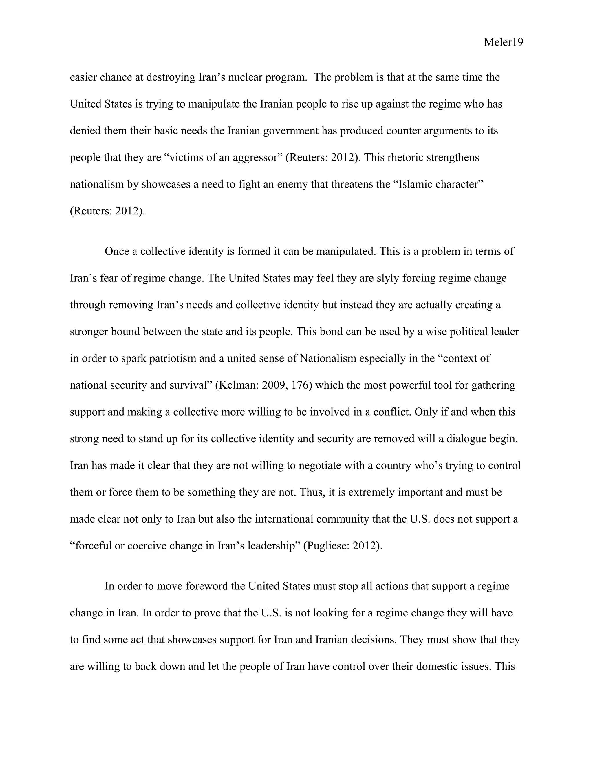 Meler19
easier chance at destroying Iran’s nuclear program. The problem is that at the same time the
United States is trying to manipulate the Iranian people to rise up against the regime who has
denied them their basic needs the Iranian government has produced counter arguments to its
people that they are “victims of an aggressor” (Reuters: 2012). This rhetoric strengthens
nationalism by showcases a need to fight an enemy that threatens the “Islamic character”
(Reuters: 2012).
Once a collective identity is formed it can be manipulated. This is a problem in terms of
Iran’s fear of regime change. The United States may feel they are slyly forcing regime change
through removing Iran’s needs and collective identity but instead they are actually creating a
stronger bound between the state and its people. This bond can be used by a wise political leader
in order to spark patriotism and a united sense of Nationalism especially in the “context of
national security and survival” (Kelman: 2009, 176) which the most powerful tool for gathering
support and making a collective more willing to be involved in a conflict. Only if and when this
strong need to stand up for its collective identity and security are removed will a dialogue begin.
Iran has made it clear that they are not willing to negotiate with a country who’s trying to control
them or force them to be something they are not. Thus, it is extremely important and must be
made clear not only to Iran but also the international community that the U.S. does not support a
“forceful or coercive change in Iran’s leadership” (Pugliese: 2012).
In order to move foreword the United States must stop all actions that support a regime
change in Iran. In order to prove that the U.S. is not looking for a regime change they will have
to find some act that showcases support for Iran and Iranian decisions. They must show that they
are willing to back down and let the people of Iran have control over their domestic issues. This
 