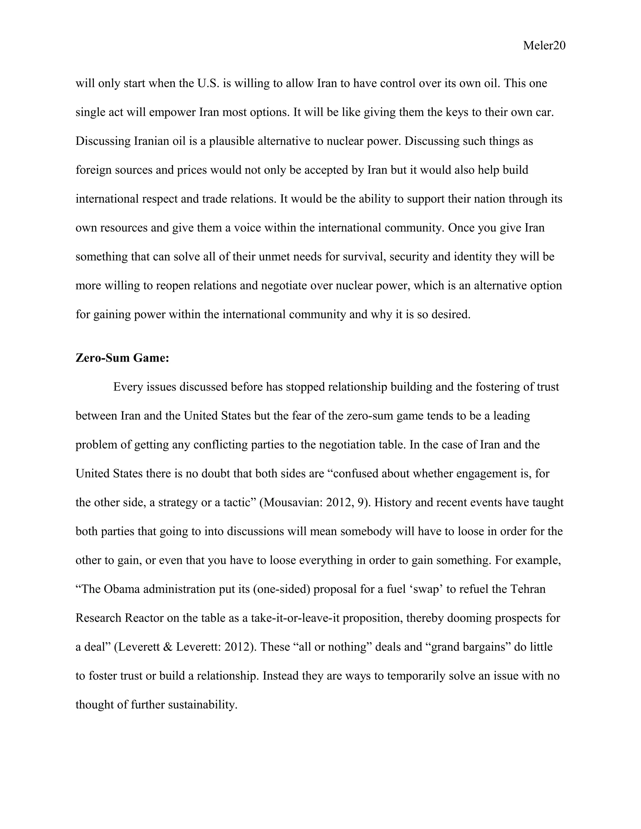 Meler20
will only start when the U.S. is willing to allow Iran to have control over its own oil. This one
single act will empower Iran most options. It will be like giving them the keys to their own car.
Discussing Iranian oil is a plausible alternative to nuclear power. Discussing such things as
foreign sources and prices would not only be accepted by Iran but it would also help build
international respect and trade relations. It would be the ability to support their nation through its
own resources and give them a voice within the international community. Once you give Iran
something that can solve all of their unmet needs for survival, security and identity they will be
more willing to reopen relations and negotiate over nuclear power, which is an alternative option
for gaining power within the international community and why it is so desired.
Zero-Sum Game:
Every issues discussed before has stopped relationship building and the fostering of trust
between Iran and the United States but the fear of the zero-sum game tends to be a leading
problem of getting any conflicting parties to the negotiation table. In the case of Iran and the
United States there is no doubt that both sides are “confused about whether engagement is, for
the other side, a strategy or a tactic” (Mousavian: 2012, 9). History and recent events have taught
both parties that going to into discussions will mean somebody will have to loose in order for the
other to gain, or even that you have to loose everything in order to gain something. For example,
“The Obama administration put its (one-sided) proposal for a fuel ‘swap’ to refuel the Tehran
Research Reactor on the table as a take-it-or-leave-it proposition, thereby dooming prospects for
a deal” (Leverett & Leverett: 2012). These “all or nothing” deals and “grand bargains” do little
to foster trust or build a relationship. Instead they are ways to temporarily solve an issue with no
thought of further sustainability.
 