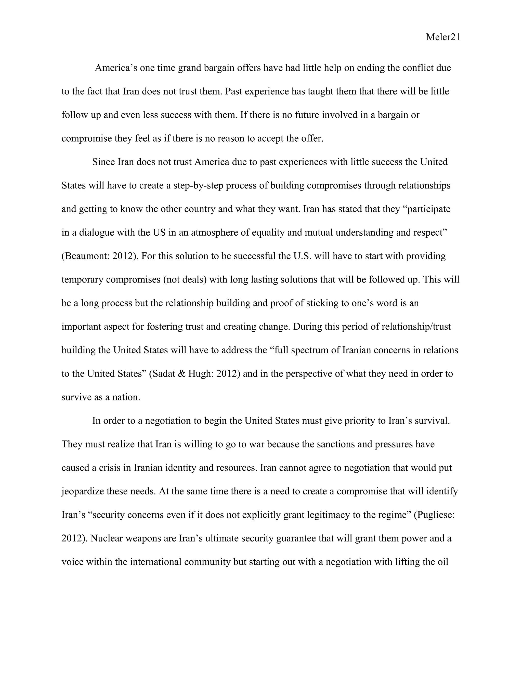 Meler21
America’s one time grand bargain offers have had little help on ending the conflict due
to the fact that Iran does not trust them. Past experience has taught them that there will be little
follow up and even less success with them. If there is no future involved in a bargain or
compromise they feel as if there is no reason to accept the offer.
Since Iran does not trust America due to past experiences with little success the United
States will have to create a step-by-step process of building compromises through relationships
and getting to know the other country and what they want. Iran has stated that they “participate
in a dialogue with the US in an atmosphere of equality and mutual understanding and respect”
(Beaumont: 2012). For this solution to be successful the U.S. will have to start with providing
temporary compromises (not deals) with long lasting solutions that will be followed up. This will
be a long process but the relationship building and proof of sticking to one’s word is an
important aspect for fostering trust and creating change. During this period of relationship/trust
building the United States will have to address the “full spectrum of Iranian concerns in relations
to the United States” (Sadat & Hugh: 2012) and in the perspective of what they need in order to
survive as a nation.
In order to a negotiation to begin the United States must give priority to Iran’s survival.
They must realize that Iran is willing to go to war because the sanctions and pressures have
caused a crisis in Iranian identity and resources. Iran cannot agree to negotiation that would put
jeopardize these needs. At the same time there is a need to create a compromise that will identify
Iran’s “security concerns even if it does not explicitly grant legitimacy to the regime” (Pugliese:
2012). Nuclear weapons are Iran’s ultimate security guarantee that will grant them power and a
voice within the international community but starting out with a negotiation with lifting the oil
 