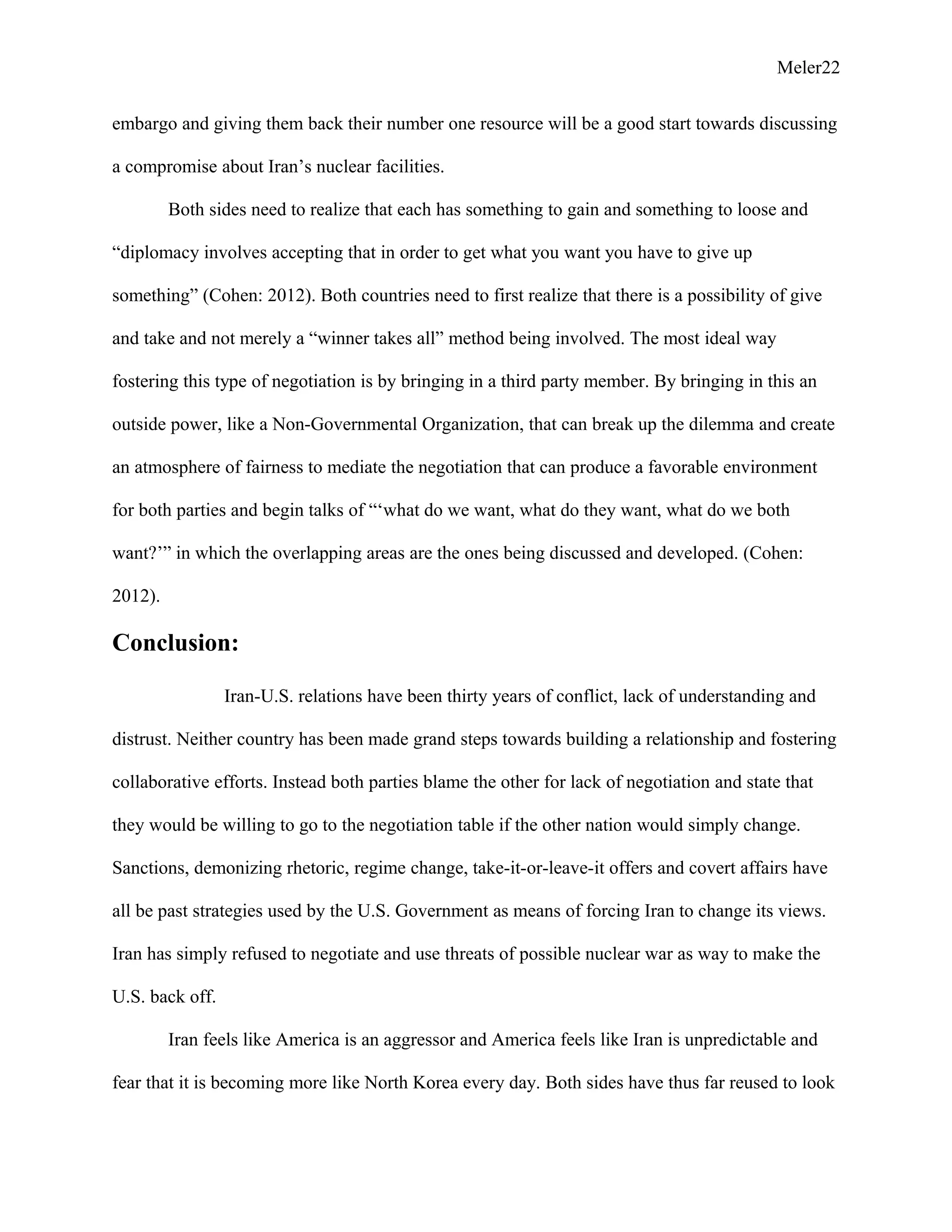 Meler22
embargo and giving them back their number one resource will be a good start towards discussing
a compromise about Iran’s nuclear facilities.
Both sides need to realize that each has something to gain and something to loose and
“diplomacy involves accepting that in order to get what you want you have to give up
something” (Cohen: 2012). Both countries need to first realize that there is a possibility of give
and take and not merely a “winner takes all” method being involved. The most ideal way
fostering this type of negotiation is by bringing in a third party member. By bringing in this an
outside power, like a Non-Governmental Organization, that can break up the dilemma and create
an atmosphere of fairness to mediate the negotiation that can produce a favorable environment
for both parties and begin talks of “‘what do we want, what do they want, what do we both
want?’” in which the overlapping areas are the ones being discussed and developed. (Cohen:
2012).
Conclusion:
Iran-U.S. relations have been thirty years of conflict, lack of understanding and
distrust. Neither country has been made grand steps towards building a relationship and fostering
collaborative efforts. Instead both parties blame the other for lack of negotiation and state that
they would be willing to go to the negotiation table if the other nation would simply change.
Sanctions, demonizing rhetoric, regime change, take-it-or-leave-it offers and covert affairs have
all be past strategies used by the U.S. Government as means of forcing Iran to change its views.
Iran has simply refused to negotiate and use threats of possible nuclear war as way to make the
U.S. back off.
Iran feels like America is an aggressor and America feels like Iran is unpredictable and
fear that it is becoming more like North Korea every day. Both sides have thus far reused to look
 