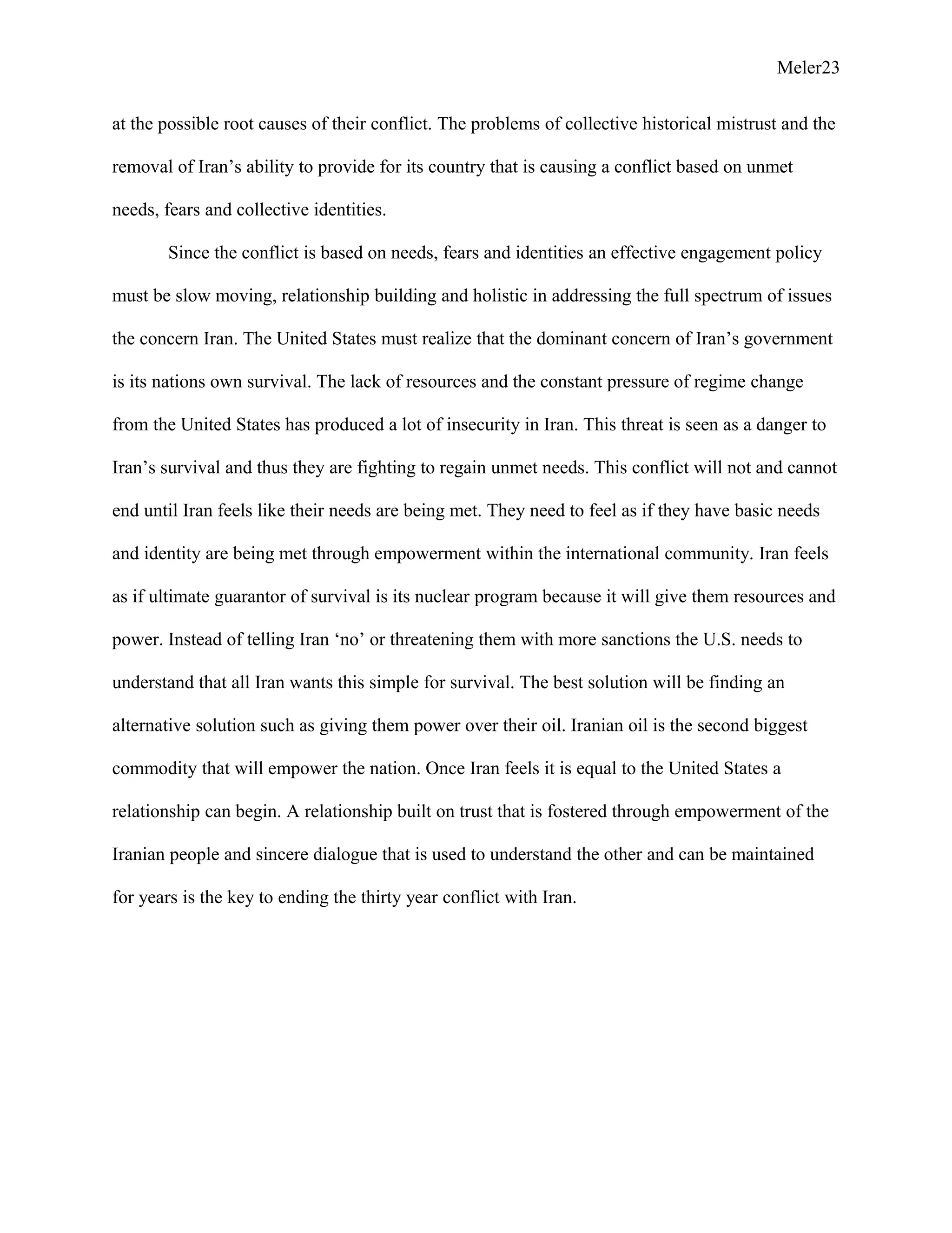 Meler23
at the possible root causes of their conflict. The problems of collective historical mistrust and the
removal of Iran’s ability to provide for its country that is causing a conflict based on unmet
needs, fears and collective identities.
Since the conflict is based on needs, fears and identities an effective engagement policy
must be slow moving, relationship building and holistic in addressing the full spectrum of issues
the concern Iran. The United States must realize that the dominant concern of Iran’s government
is its nations own survival. The lack of resources and the constant pressure of regime change
from the United States has produced a lot of insecurity in Iran. This threat is seen as a danger to
Iran’s survival and thus they are fighting to regain unmet needs. This conflict will not and cannot
end until Iran feels like their needs are being met. They need to feel as if they have basic needs
and identity are being met through empowerment within the international community. Iran feels
as if ultimate guarantor of survival is its nuclear program because it will give them resources and
power. Instead of telling Iran ‘no’ or threatening them with more sanctions the U.S. needs to
understand that all Iran wants this simple for survival. The best solution will be finding an
alternative solution such as giving them power over their oil. Iranian oil is the second biggest
commodity that will empower the nation. Once Iran feels it is equal to the United States a
relationship can begin. A relationship built on trust that is fostered through empowerment of the
Iranian people and sincere dialogue that is used to understand the other and can be maintained
for years is the key to ending the thirty year conflict with Iran.
 