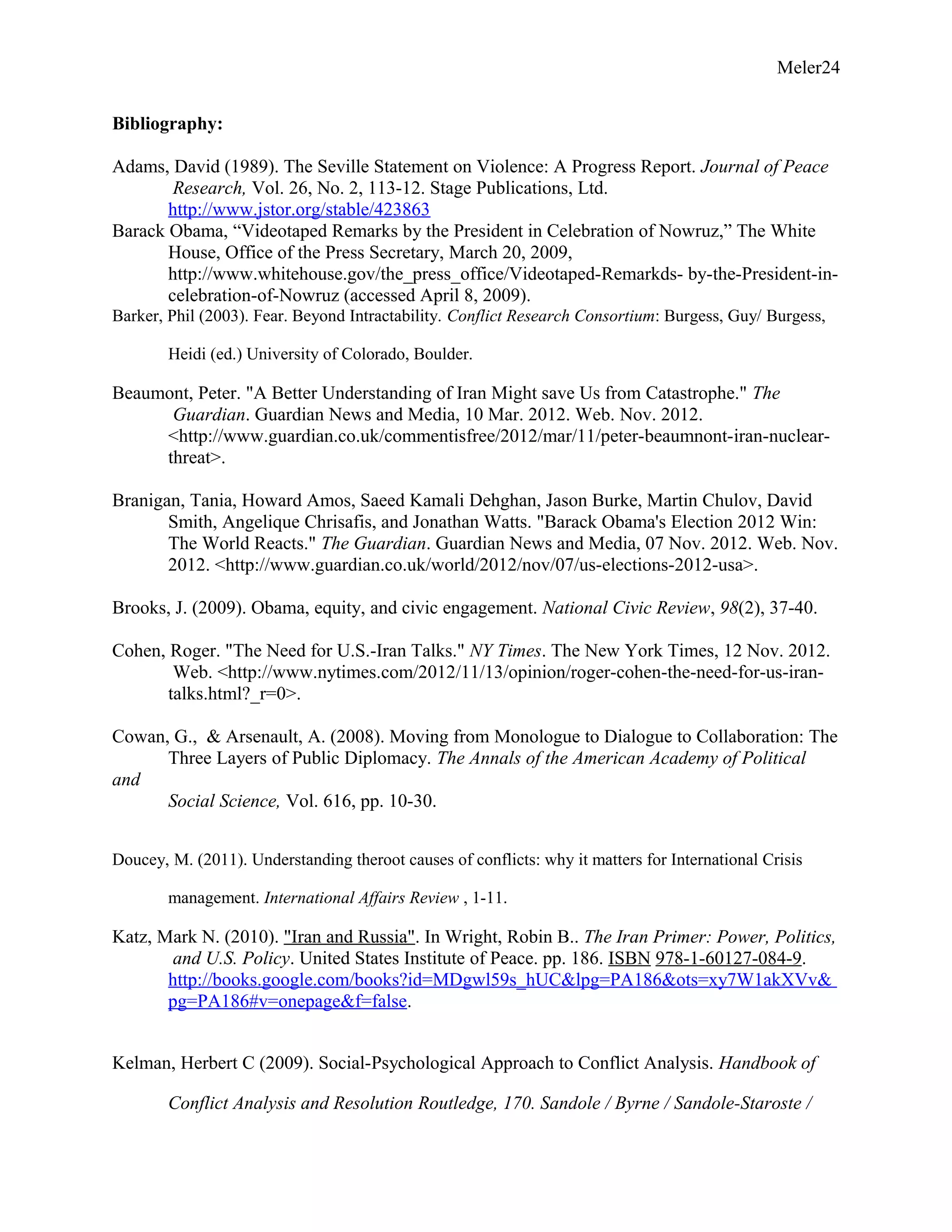 Meler24
Bibliography:
Adams, David (1989). The Seville Statement on Violence: A Progress Report. Journal of Peace
Research, Vol. 26, No. 2, 113-12. Stage Publications, Ltd.
http://www.jstor.org/stable/423863
Barack Obama, “Videotaped Remarks by the President in Celebration of Nowruz,” The White
House, Office of the Press Secretary, March 20, 2009,
http://www.whitehouse.gov/the_press_office/Videotaped-Remarkds- by-the-President-in-
celebration-of-Nowruz (accessed April 8, 2009).
Barker, Phil (2003). Fear. Beyond Intractability. Conflict Research Consortium: Burgess, Guy/ Burgess,
Heidi (ed.) University of Colorado, Boulder.
Beaumont, Peter. "A Better Understanding of Iran Might save Us from Catastrophe." The
Guardian. Guardian News and Media, 10 Mar. 2012. Web. Nov. 2012.
<http://www.guardian.co.uk/commentisfree/2012/mar/11/peter-beaumnont-iran-nuclear-
threat>.
Branigan, Tania, Howard Amos, Saeed Kamali Dehghan, Jason Burke, Martin Chulov, David
Smith, Angelique Chrisafis, and Jonathan Watts. "Barack Obama's Election 2012 Win:
The World Reacts." The Guardian. Guardian News and Media, 07 Nov. 2012. Web. Nov.
2012. <http://www.guardian.co.uk/world/2012/nov/07/us-elections-2012-usa>.
Brooks, J. (2009). Obama, equity, and civic engagement. National Civic Review, 98(2), 37-40.
Cohen, Roger. "The Need for U.S.-Iran Talks." NY Times. The New York Times, 12 Nov. 2012.
Web. <http://www.nytimes.com/2012/11/13/opinion/roger-cohen-the-need-for-us-iran-
talks.html?_r=0>.
Cowan, G., & Arsenault, A. (2008). Moving from Monologue to Dialogue to Collaboration: The
Three Layers of Public Diplomacy. The Annals of the American Academy of Political
and
Social Science, Vol. 616, pp. 10-30.
Doucey, M. (2011). Understanding theroot causes of conflicts: why it matters for International Crisis
management. International Affairs Review , 1-11.
Katz, Mark N. (2010). "Iran and Russia". In Wright, Robin B.. The Iran Primer: Power, Politics,
and U.S. Policy. United States Institute of Peace. pp. 186. ISBN 978-1-60127-084-9.
http://books.google.com/books?id=MDgwl59s_hUC&lpg=PA186&ots=xy7W1akXVv&
pg=PA186#v=onepage&f=false.
Kelman, Herbert C (2009). Social-Psychological Approach to Conflict Analysis. Handbook of
Conflict Analysis and Resolution Routledge, 170. Sandole / Byrne / Sandole-Staroste /
 