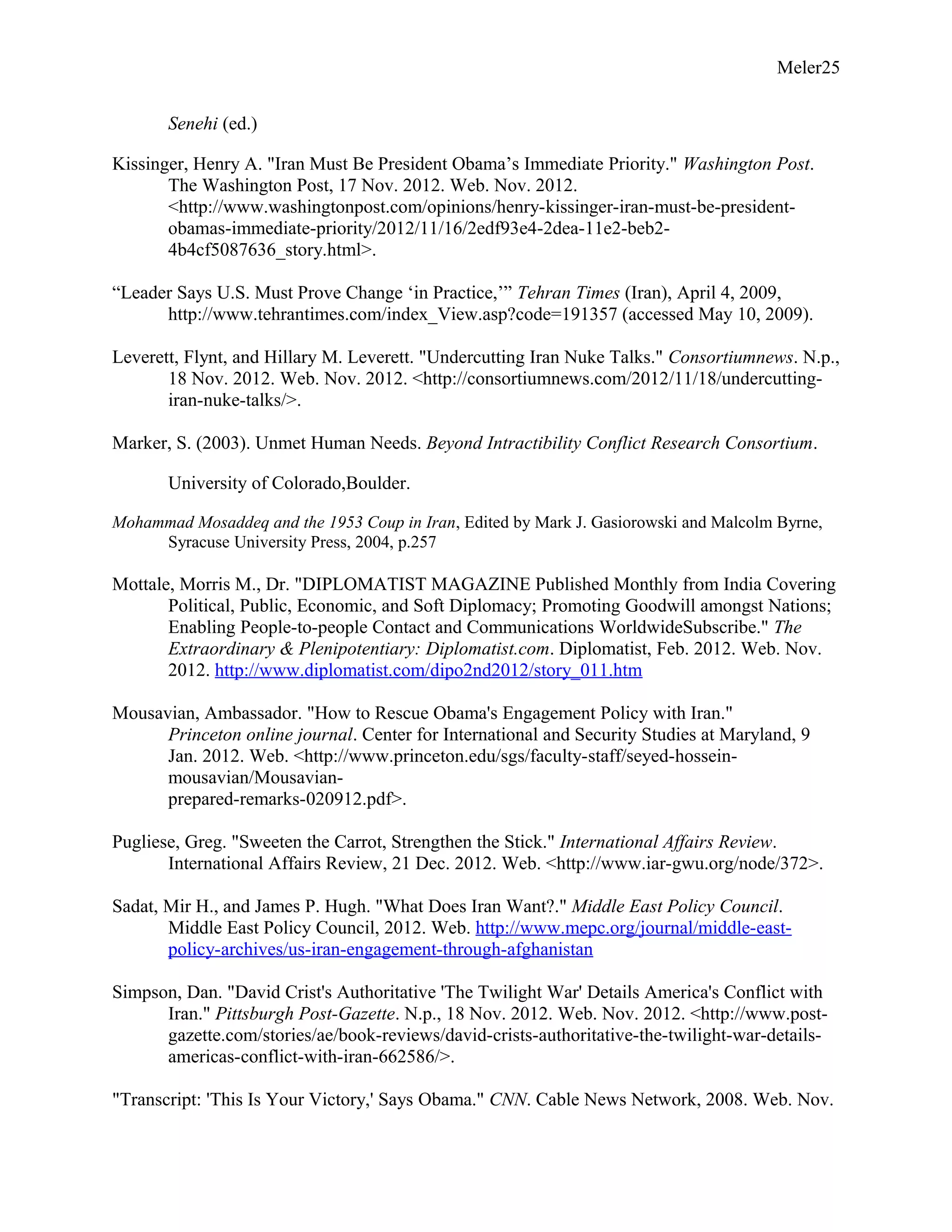 Meler25
Senehi (ed.)
Kissinger, Henry A. "Iran Must Be President Obama’s Immediate Priority." Washington Post.
The Washington Post, 17 Nov. 2012. Web. Nov. 2012.
<http://www.washingtonpost.com/opinions/henry-kissinger-iran-must-be-president-
obamas-immediate-priority/2012/11/16/2edf93e4-2dea-11e2-beb2-
4b4cf5087636_story.html>.
“Leader Says U.S. Must Prove Change ‘in Practice,’” Tehran Times (Iran), April 4, 2009,
http://www.tehrantimes.com/index_View.asp?code=191357 (accessed May 10, 2009).
Leverett, Flynt, and Hillary M. Leverett. "Undercutting Iran Nuke Talks." Consortiumnews. N.p.,
18 Nov. 2012. Web. Nov. 2012. <http://consortiumnews.com/2012/11/18/undercutting-
iran-nuke-talks/>.
Marker, S. (2003). Unmet Human Needs. Beyond Intractibility Conflict Research Consortium.
University of Colorado,Boulder.
Mohammad Mosaddeq and the 1953 Coup in Iran, Edited by Mark J. Gasiorowski and Malcolm Byrne,
Syracuse University Press, 2004, p.257
Mottale, Morris M., Dr. "DIPLOMATIST MAGAZINE Published Monthly from India Covering
Political, Public, Economic, and Soft Diplomacy; Promoting Goodwill amongst Nations;
Enabling People-to-people Contact and Communications WorldwideSubscribe." The
Extraordinary & Plenipotentiary: Diplomatist.com. Diplomatist, Feb. 2012. Web. Nov.
2012. http://www.diplomatist.com/dipo2nd2012/story_011.htm
Mousavian, Ambassador. "How to Rescue Obama's Engagement Policy with Iran."
Princeton online journal. Center for International and Security Studies at Maryland, 9
Jan. 2012. Web. <http://www.princeton.edu/sgs/faculty-staff/seyed-hossein-
mousavian/Mousavian-
prepared-remarks-020912.pdf>.
Pugliese, Greg. "Sweeten the Carrot, Strengthen the Stick." International Affairs Review.
International Affairs Review, 21 Dec. 2012. Web. <http://www.iar-gwu.org/node/372>.
Sadat, Mir H., and James P. Hugh. "What Does Iran Want?." Middle East Policy Council.
Middle East Policy Council, 2012. Web. http://www.mepc.org/journal/middle-east-
policy-archives/us-iran-engagement-through-afghanistan
Simpson, Dan. "David Crist's Authoritative 'The Twilight War' Details America's Conflict with
Iran." Pittsburgh Post-Gazette. N.p., 18 Nov. 2012. Web. Nov. 2012. <http://www.post-
gazette.com/stories/ae/book-reviews/david-crists-authoritative-the-twilight-war-details-
americas-conflict-with-iran-662586/>.
"Transcript: 'This Is Your Victory,' Says Obama." CNN. Cable News Network, 2008. Web. Nov.
 