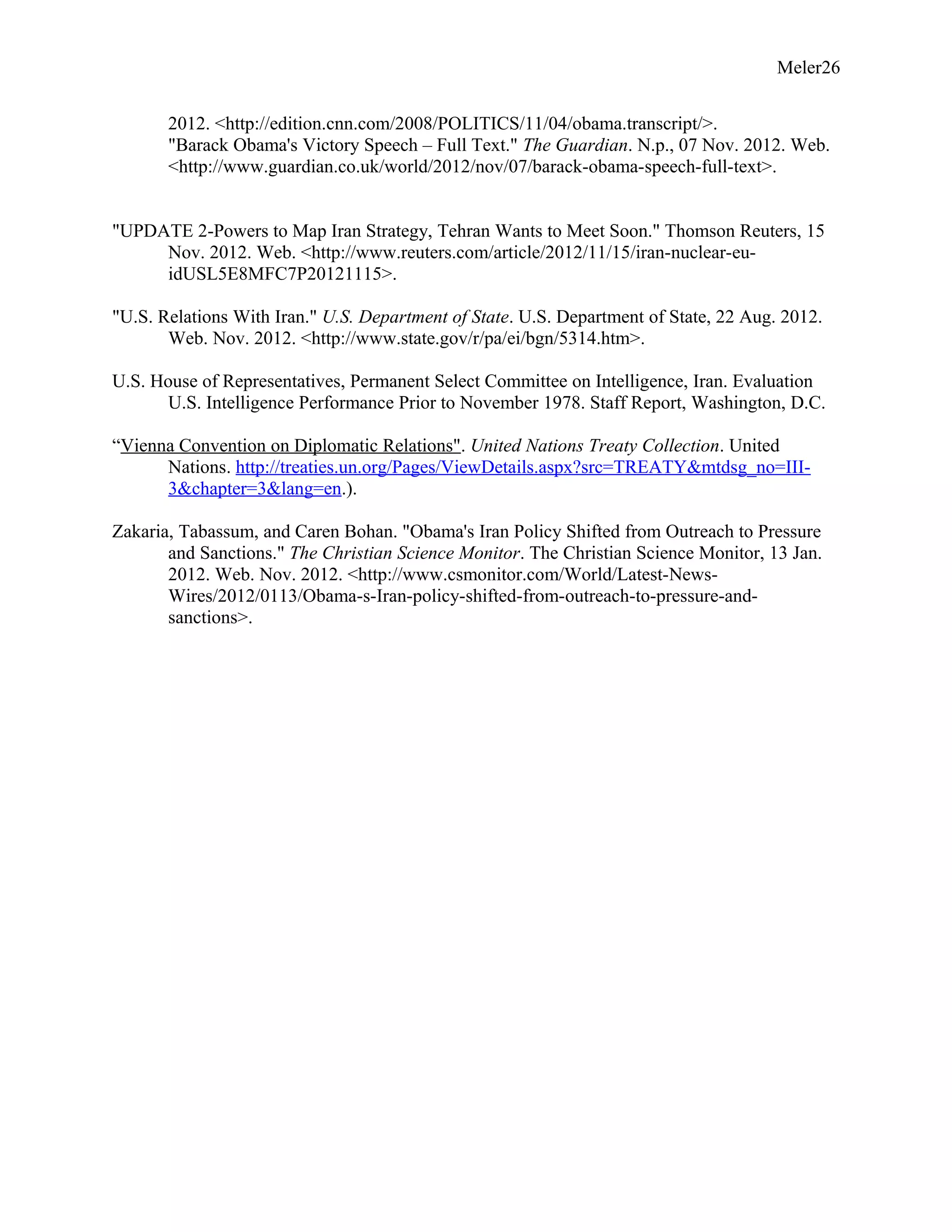 Meler26
2012. <http://edition.cnn.com/2008/POLITICS/11/04/obama.transcript/>.
"Barack Obama's Victory Speech – Full Text." The Guardian. N.p., 07 Nov. 2012. Web.
<http://www.guardian.co.uk/world/2012/nov/07/barack-obama-speech-full-text>.
"UPDATE 2-Powers to Map Iran Strategy, Tehran Wants to Meet Soon." Thomson Reuters, 15
Nov. 2012. Web. <http://www.reuters.com/article/2012/11/15/iran-nuclear-eu-
idUSL5E8MFC7P20121115>.
"U.S. Relations With Iran." U.S. Department of State. U.S. Department of State, 22 Aug. 2012.
Web. Nov. 2012. <http://www.state.gov/r/pa/ei/bgn/5314.htm>.
U.S. House of Representatives, Permanent Select Committee on Intelligence, Iran. Evaluation
U.S. Intelligence Performance Prior to November 1978. Staff Report, Washington, D.C.
“Vienna Convention on Diplomatic Relations". United Nations Treaty Collection. United
Nations. http://treaties.un.org/Pages/ViewDetails.aspx?src=TREATY&mtdsg_no=III-
3&chapter=3&lang=en.).
Zakaria, Tabassum, and Caren Bohan. "Obama's Iran Policy Shifted from Outreach to Pressure
and Sanctions." The Christian Science Monitor. The Christian Science Monitor, 13 Jan.
2012. Web. Nov. 2012. <http://www.csmonitor.com/World/Latest-News-
Wires/2012/0113/Obama-s-Iran-policy-shifted-from-outreach-to-pressure-and-
sanctions>.
 