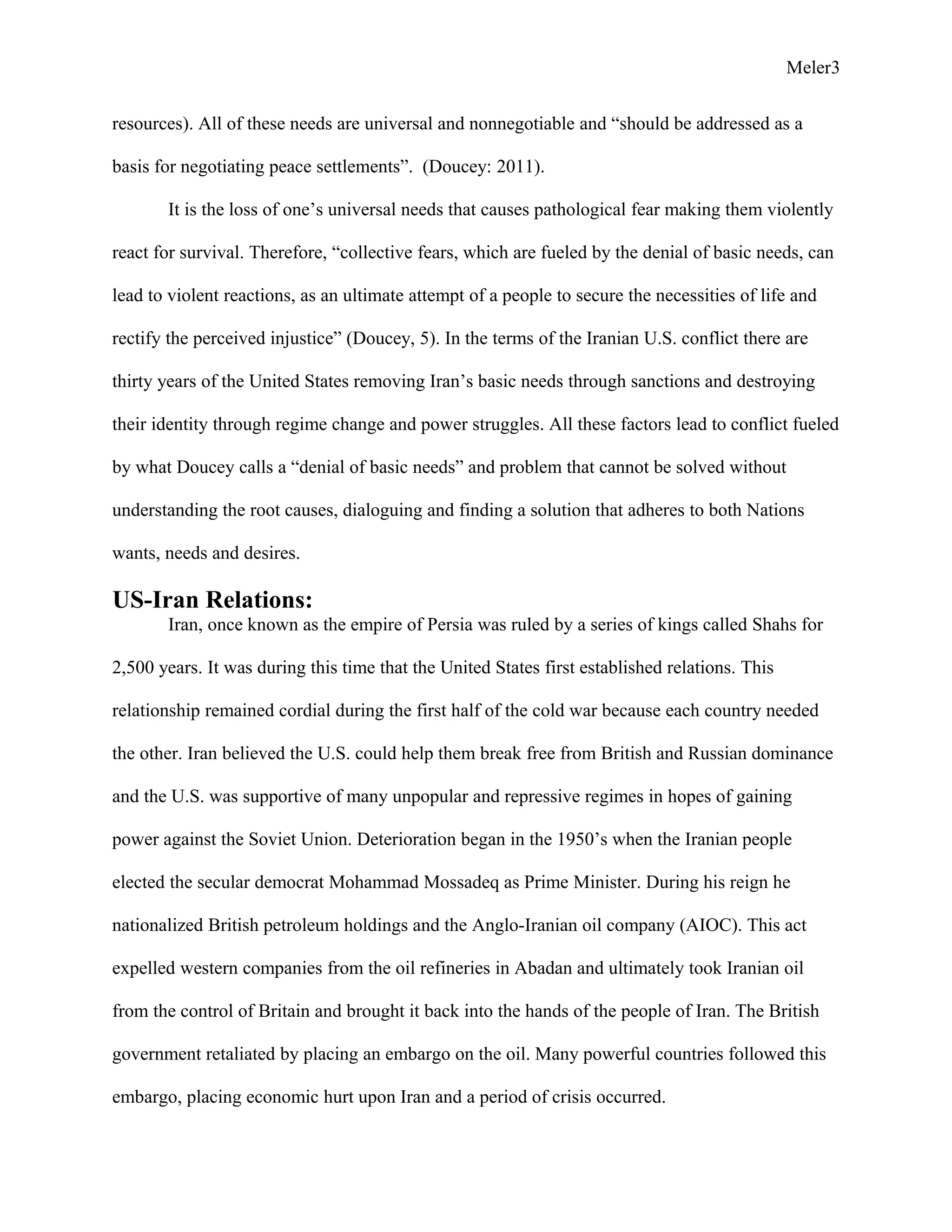Meler3
resources). All of these needs are universal and nonnegotiable and “should be addressed as a
basis for negotiating peace settlements”. (Doucey: 2011).
It is the loss of one’s universal needs that causes pathological fear making them violently
react for survival. Therefore, “collective fears, which are fueled by the denial of basic needs, can
lead to violent reactions, as an ultimate attempt of a people to secure the necessities of life and
rectify the perceived injustice” (Doucey, 5). In the terms of the Iranian U.S. conflict there are
thirty years of the United States removing Iran’s basic needs through sanctions and destroying
their identity through regime change and power struggles. All these factors lead to conflict fueled
by what Doucey calls a “denial of basic needs” and problem that cannot be solved without
understanding the root causes, dialoguing and finding a solution that adheres to both Nations
wants, needs and desires.
US-Iran Relations:
Iran, once known as the empire of Persia was ruled by a series of kings called Shahs for
2,500 years. It was during this time that the United States first established relations. This
relationship remained cordial during the first half of the cold war because each country needed
the other. Iran believed the U.S. could help them break free from British and Russian dominance
and the U.S. was supportive of many unpopular and repressive regimes in hopes of gaining
power against the Soviet Union. Deterioration began in the 1950’s when the Iranian people
elected the secular democrat Mohammad Mossadeq as Prime Minister. During his reign he
nationalized British petroleum holdings and the Anglo-Iranian oil company (AIOC). This act
expelled western companies from the oil refineries in Abadan and ultimately took Iranian oil
from the control of Britain and brought it back into the hands of the people of Iran. The British
government retaliated by placing an embargo on the oil. Many powerful countries followed this
embargo, placing economic hurt upon Iran and a period of crisis occurred.
 
