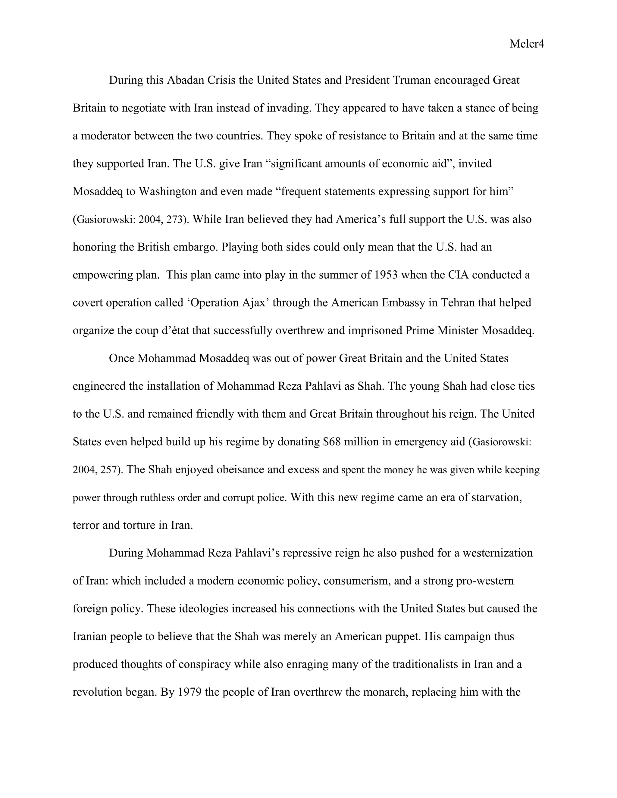 Meler4
During this Abadan Crisis the United States and President Truman encouraged Great
Britain to negotiate with Iran instead of invading. They appeared to have taken a stance of being
a moderator between the two countries. They spoke of resistance to Britain and at the same time
they supported Iran. The U.S. give Iran “significant amounts of economic aid”, invited
Mosaddeq to Washington and even made “frequent statements expressing support for him”
(Gasiorowski: 2004, 273). While Iran believed they had America’s full support the U.S. was also
honoring the British embargo. Playing both sides could only mean that the U.S. had an
empowering plan. This plan came into play in the summer of 1953 when the CIA conducted a
covert operation called ‘Operation Ajax’ through the American Embassy in Tehran that helped
organize the coup d’état that successfully overthrew and imprisoned Prime Minister Mosaddeq.
Once Mohammad Mosaddeq was out of power Great Britain and the United States
engineered the installation of Mohammad Reza Pahlavi as Shah. The young Shah had close ties
to the U.S. and remained friendly with them and Great Britain throughout his reign. The United
States even helped build up his regime by donating $68 million in emergency aid (Gasiorowski:
2004, 257). The Shah enjoyed obeisance and excess and spent the money he was given while keeping
power through ruthless order and corrupt police. With this new regime came an era of starvation,
terror and torture in Iran.
During Mohammad Reza Pahlavi’s repressive reign he also pushed for a westernization
of Iran: which included a modern economic policy, consumerism, and a strong pro-western
foreign policy. These ideologies increased his connections with the United States but caused the
Iranian people to believe that the Shah was merely an American puppet. His campaign thus
produced thoughts of conspiracy while also enraging many of the traditionalists in Iran and a
revolution began. By 1979 the people of Iran overthrew the monarch, replacing him with the
 