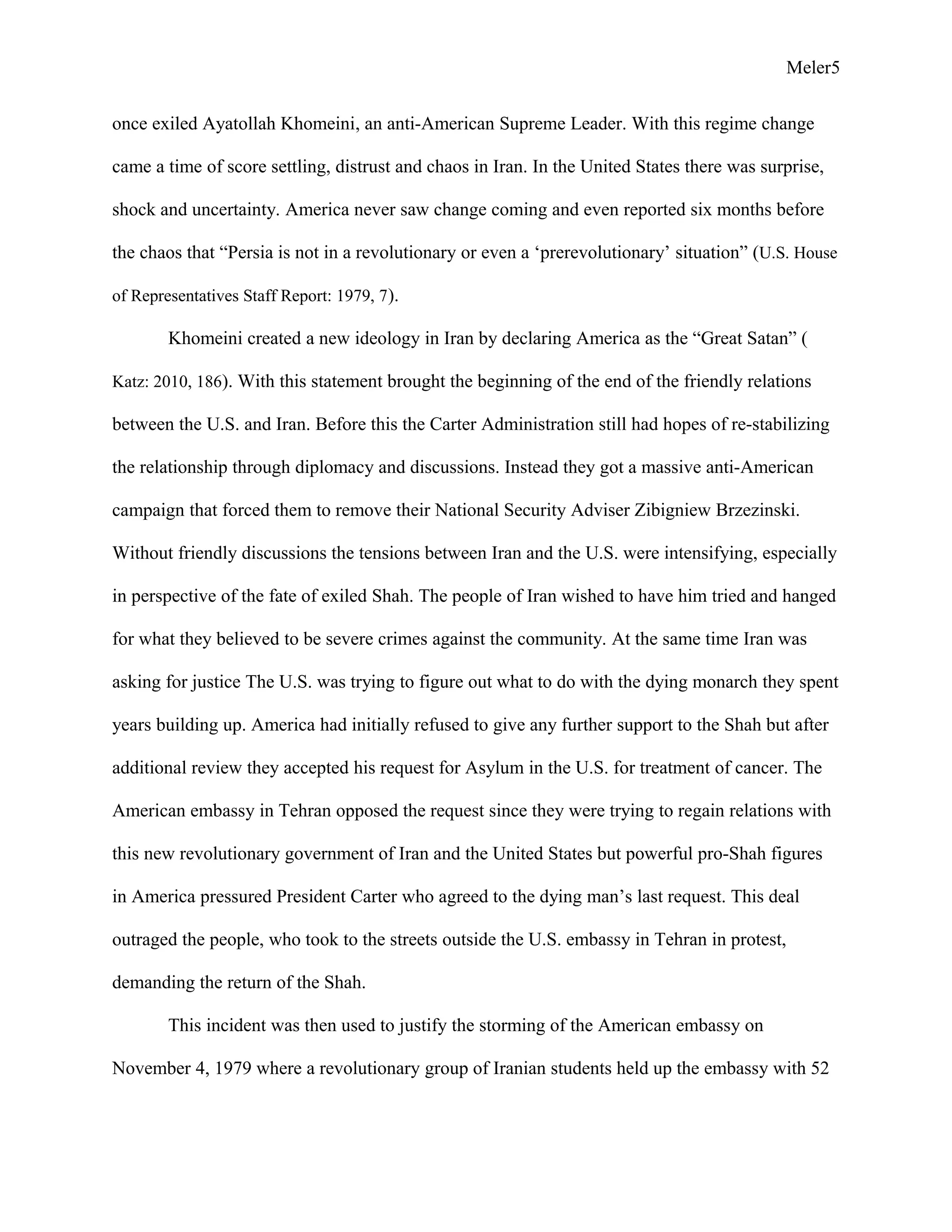 Meler5
once exiled Ayatollah Khomeini, an anti-American Supreme Leader. With this regime change
came a time of score settling, distrust and chaos in Iran. In the United States there was surprise,
shock and uncertainty. America never saw change coming and even reported six months before
the chaos that “Persia is not in a revolutionary or even a ‘prerevolutionary’ situation” (U.S. House
of Representatives Staff Report: 1979, 7).
Khomeini created a new ideology in Iran by declaring America as the “Great Satan” (
Katz: 2010, 186). With this statement brought the beginning of the end of the friendly relations
between the U.S. and Iran. Before this the Carter Administration still had hopes of re-stabilizing
the relationship through diplomacy and discussions. Instead they got a massive anti-American
campaign that forced them to remove their National Security Adviser Zibigniew Brzezinski.
Without friendly discussions the tensions between Iran and the U.S. were intensifying, especially
in perspective of the fate of exiled Shah. The people of Iran wished to have him tried and hanged
for what they believed to be severe crimes against the community. At the same time Iran was
asking for justice The U.S. was trying to figure out what to do with the dying monarch they spent
years building up. America had initially refused to give any further support to the Shah but after
additional review they accepted his request for Asylum in the U.S. for treatment of cancer. The
American embassy in Tehran opposed the request since they were trying to regain relations with
this new revolutionary government of Iran and the United States but powerful pro-Shah figures
in America pressured President Carter who agreed to the dying man’s last request. This deal
outraged the people, who took to the streets outside the U.S. embassy in Tehran in protest,
demanding the return of the Shah.
This incident was then used to justify the storming of the American embassy on
November 4, 1979 where a revolutionary group of Iranian students held up the embassy with 52
 