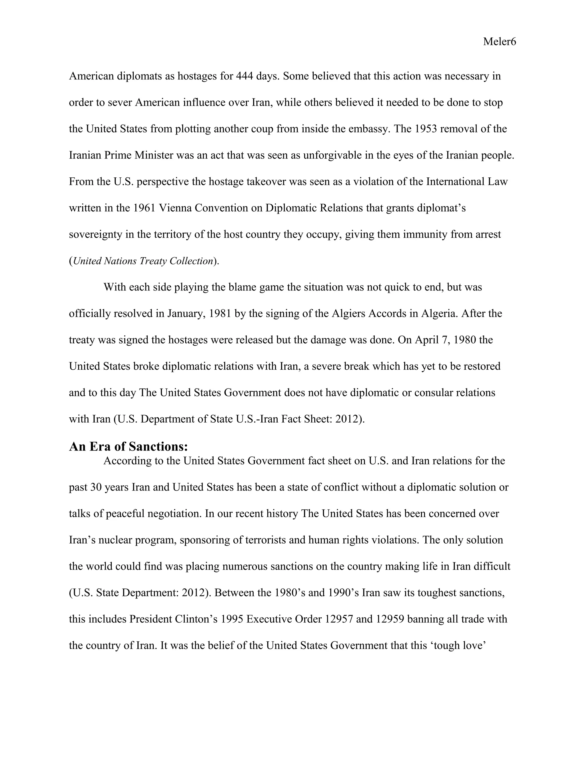 Meler6
American diplomats as hostages for 444 days. Some believed that this action was necessary in
order to sever American influence over Iran, while others believed it needed to be done to stop
the United States from plotting another coup from inside the embassy. The 1953 removal of the
Iranian Prime Minister was an act that was seen as unforgivable in the eyes of the Iranian people.
From the U.S. perspective the hostage takeover was seen as a violation of the International Law
written in the 1961 Vienna Convention on Diplomatic Relations that grants diplomat’s
sovereignty in the territory of the host country they occupy, giving them immunity from arrest
(United Nations Treaty Collection).
With each side playing the blame game the situation was not quick to end, but was
officially resolved in January, 1981 by the signing of the Algiers Accords in Algeria. After the
treaty was signed the hostages were released but the damage was done. On April 7, 1980 the
United States broke diplomatic relations with Iran, a severe break which has yet to be restored
and to this day The United States Government does not have diplomatic or consular relations
with Iran (U.S. Department of State U.S.-Iran Fact Sheet: 2012).
An Era of Sanctions:
According to the United States Government fact sheet on U.S. and Iran relations for the
past 30 years Iran and United States has been a state of conflict without a diplomatic solution or
talks of peaceful negotiation. In our recent history The United States has been concerned over
Iran’s nuclear program, sponsoring of terrorists and human rights violations. The only solution
the world could find was placing numerous sanctions on the country making life in Iran difficult
(U.S. State Department: 2012). Between the 1980’s and 1990’s Iran saw its toughest sanctions,
this includes President Clinton’s 1995 Executive Order 12957 and 12959 banning all trade with
the country of Iran. It was the belief of the United States Government that this ‘tough love’
 