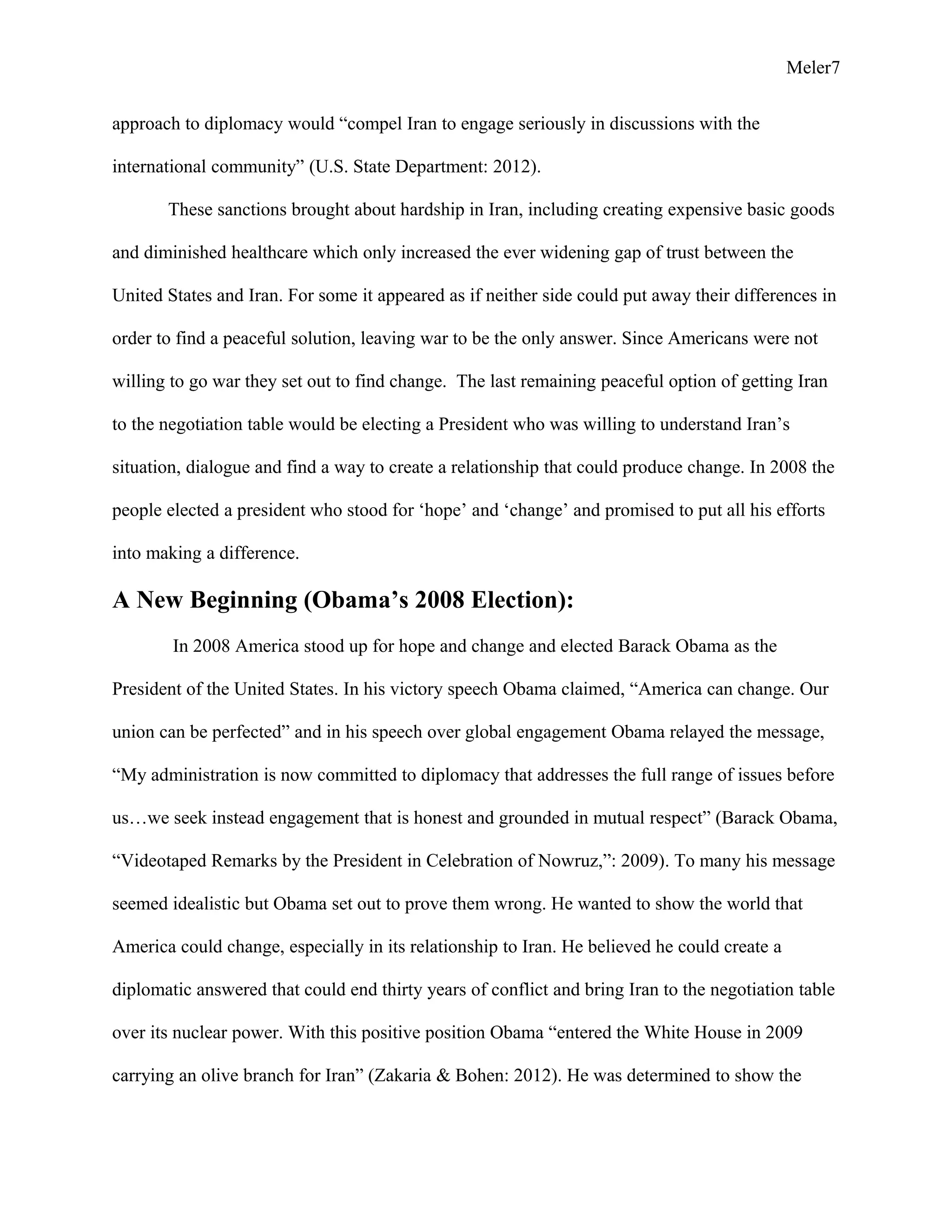 Meler7
approach to diplomacy would “compel Iran to engage seriously in discussions with the
international community” (U.S. State Department: 2012).
These sanctions brought about hardship in Iran, including creating expensive basic goods
and diminished healthcare which only increased the ever widening gap of trust between the
United States and Iran. For some it appeared as if neither side could put away their differences in
order to find a peaceful solution, leaving war to be the only answer. Since Americans were not
willing to go war they set out to find change. The last remaining peaceful option of getting Iran
to the negotiation table would be electing a President who was willing to understand Iran’s
situation, dialogue and find a way to create a relationship that could produce change. In 2008 the
people elected a president who stood for ‘hope’ and ‘change’ and promised to put all his efforts
into making a difference.
A New Beginning (Obama’s 2008 Election):
In 2008 America stood up for hope and change and elected Barack Obama as the
President of the United States. In his victory speech Obama claimed, “America can change. Our
union can be perfected” and in his speech over global engagement Obama relayed the message,
“My administration is now committed to diplomacy that addresses the full range of issues before
us…we seek instead engagement that is honest and grounded in mutual respect” (Barack Obama,
“Videotaped Remarks by the President in Celebration of Nowruz,”: 2009). To many his message
seemed idealistic but Obama set out to prove them wrong. He wanted to show the world that
America could change, especially in its relationship to Iran. He believed he could create a
diplomatic answered that could end thirty years of conflict and bring Iran to the negotiation table
over its nuclear power. With this positive position Obama “entered the White House in 2009
carrying an olive branch for Iran” (Zakaria & Bohen: 2012). He was determined to show the
 