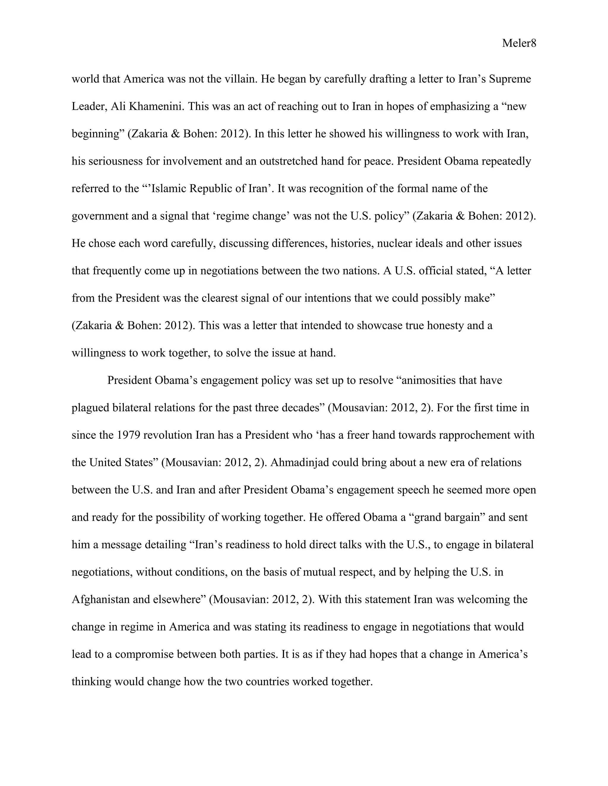 Meler8
world that America was not the villain. He began by carefully drafting a letter to Iran’s Supreme
Leader, Ali Khamenini. This was an act of reaching out to Iran in hopes of emphasizing a “new
beginning” (Zakaria & Bohen: 2012). In this letter he showed his willingness to work with Iran,
his seriousness for involvement and an outstretched hand for peace. President Obama repeatedly
referred to the “’Islamic Republic of Iran’. It was recognition of the formal name of the
government and a signal that ‘regime change’ was not the U.S. policy” (Zakaria & Bohen: 2012).
He chose each word carefully, discussing differences, histories, nuclear ideals and other issues
that frequently come up in negotiations between the two nations. A U.S. official stated, “A letter
from the President was the clearest signal of our intentions that we could possibly make”
(Zakaria & Bohen: 2012). This was a letter that intended to showcase true honesty and a
willingness to work together, to solve the issue at hand.
President Obama’s engagement policy was set up to resolve “animosities that have
plagued bilateral relations for the past three decades” (Mousavian: 2012, 2). For the first time in
since the 1979 revolution Iran has a President who ‘has a freer hand towards rapprochement with
the United States” (Mousavian: 2012, 2). Ahmadinjad could bring about a new era of relations
between the U.S. and Iran and after President Obama’s engagement speech he seemed more open
and ready for the possibility of working together. He offered Obama a “grand bargain” and sent
him a message detailing “Iran’s readiness to hold direct talks with the U.S., to engage in bilateral
negotiations, without conditions, on the basis of mutual respect, and by helping the U.S. in
Afghanistan and elsewhere” (Mousavian: 2012, 2). With this statement Iran was welcoming the
change in regime in America and was stating its readiness to engage in negotiations that would
lead to a compromise between both parties. It is as if they had hopes that a change in America’s
thinking would change how the two countries worked together.
 