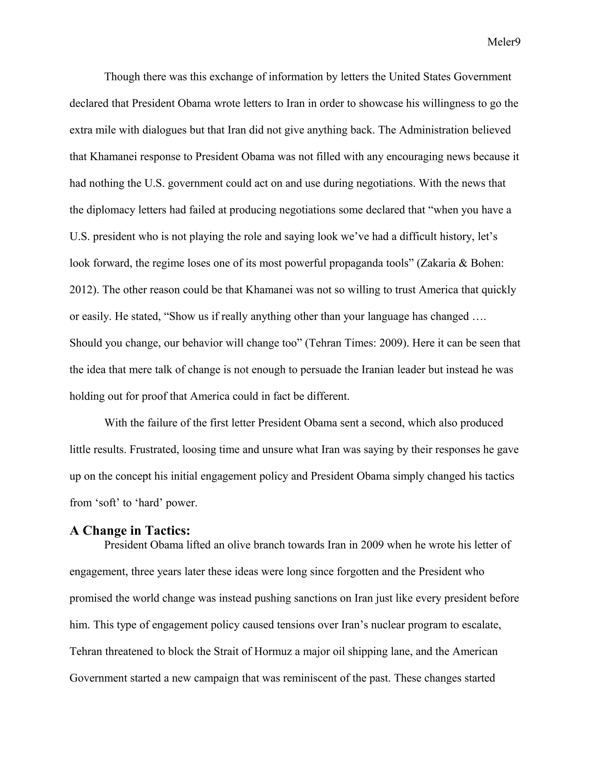 Meler9
Though there was this exchange of information by letters the United States Government
declared that President Obama wrote letters to Iran in order to showcase his willingness to go the
extra mile with dialogues but that Iran did not give anything back. The Administration believed
that Khamanei response to President Obama was not filled with any encouraging news because it
had nothing the U.S. government could act on and use during negotiations. With the news that
the diplomacy letters had failed at producing negotiations some declared that “when you have a
U.S. president who is not playing the role and saying look we’ve had a difficult history, let’s
look forward, the regime loses one of its most powerful propaganda tools” (Zakaria & Bohen:
2012). The other reason could be that Khamanei was not so willing to trust America that quickly
or easily. He stated, “Show us if really anything other than your language has changed ….
Should you change, our behavior will change too” (Tehran Times: 2009). Here it can be seen that
the idea that mere talk of change is not enough to persuade the Iranian leader but instead he was
holding out for proof that America could in fact be different.
With the failure of the first letter President Obama sent a second, which also produced
little results. Frustrated, loosing time and unsure what Iran was saying by their responses he gave
up on the concept his initial engagement policy and President Obama simply changed his tactics
from ‘soft’ to ‘hard’ power.
A Change in Tactics:
President Obama lifted an olive branch towards Iran in 2009 when he wrote his letter of
engagement, three years later these ideas were long since forgotten and the President who
promised the world change was instead pushing sanctions on Iran just like every president before
him. This type of engagement policy caused tensions over Iran’s nuclear program to escalate,
Tehran threatened to block the Strait of Hormuz a major oil shipping lane, and the American
Government started a new campaign that was reminiscent of the past. These changes started
 