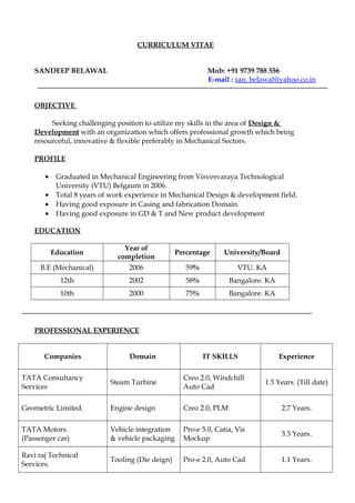 CURRICULUM VITAE
SANDEEP BELAWAL Mob: +91 9739 788 556
E-mail : san_belawal@yahoo.co.in
OBJECTIVE
Seeking challenging position to utilize my skills in the area of Design &
Development with an organization which offers professional growth which being
resourceful, innovative & flexible preferably in Mechanical Sectors.
PROFILE
• Graduated in Mechanical Engineering from Visvesvaraya Technological
University (VTU) Belgaum in 2006.
• Total 8 years of work experience in Mechanical Design & development field.
• Having good exposure in Casing and fabrication Domain.
• Having good exposure in GD & T and New product development
EDUCATION
Education
Year of
completion
Percentage University/Board
B.E (Mechanical) 2006 59% VTU. KA
12th 2002 58% Bangalore. KA
10th 2000 75% Bangalore. KA
PROFESSIONAL EXPERIENCE
Companies Domain IT SKILLS Experience
TATA Consultancy
Services
Steam Turbine
Creo 2.0, Windchill
Auto Cad
1.5 Years. (Till date)
Geometric Limited. Engine design Creo 2.0, PLM 2.7 Years.
TATA Motors.
(Passenger car)
Vehicle integration
& vehicle packaging
Pro-e 5.0, Catia, Vis
Mockup
3.3 Years.
Ravi raj Technical
Services.
Tooling (Die deign) Pro-e 2.0, Auto Cad 1.1 Years.
 