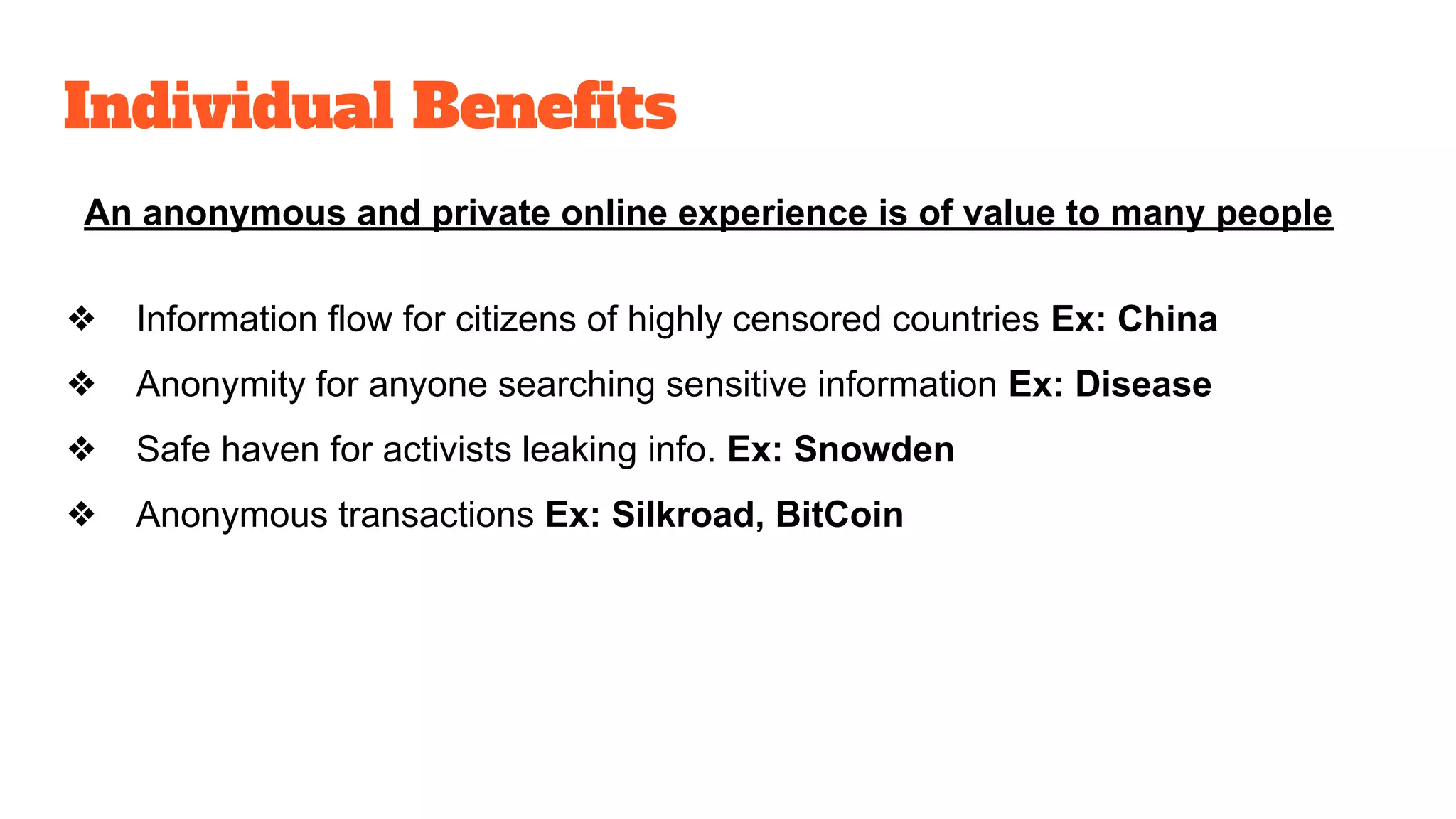 Individual Benefits
An anonymous and private online experience is of value to many people
❖ Information flow for citizens of highly censored countries Ex: China
❖ Anonymity for anyone searching sensitive information Ex: Disease
❖ Safe haven for activists leaking info. Ex: Snowden
❖ Anonymous transactions Ex: Silkroad, BitCoin
 