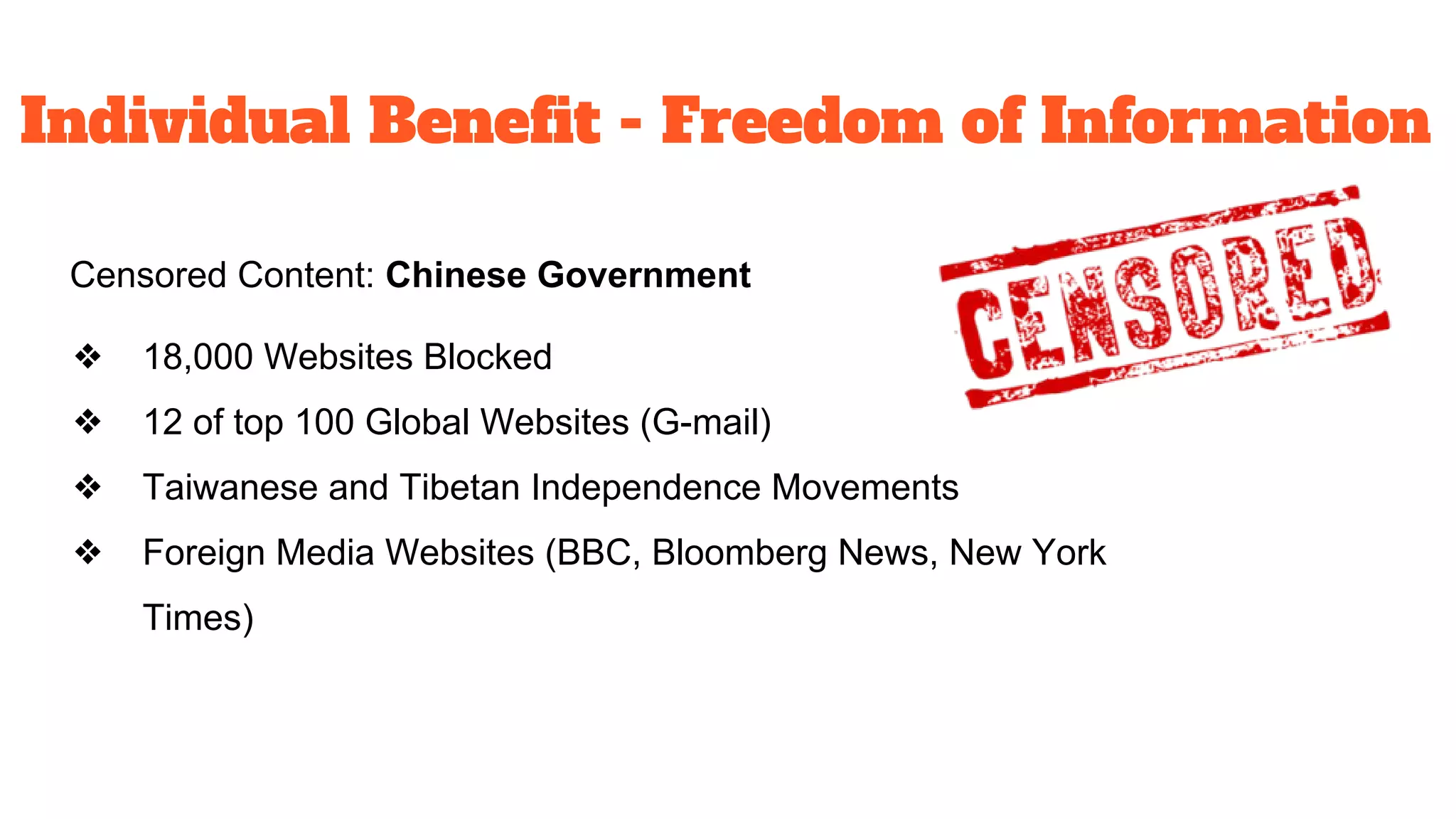 Individual Benefit - Freedom of Information
Censored Content: Chinese Government
❖ 18,000 Websites Blocked
❖ 12 of top 100 Global Websites (G-mail)
❖ Taiwanese and Tibetan Independence Movements
❖ Foreign Media Websites (BBC, Bloomberg News, New York
Times)
 