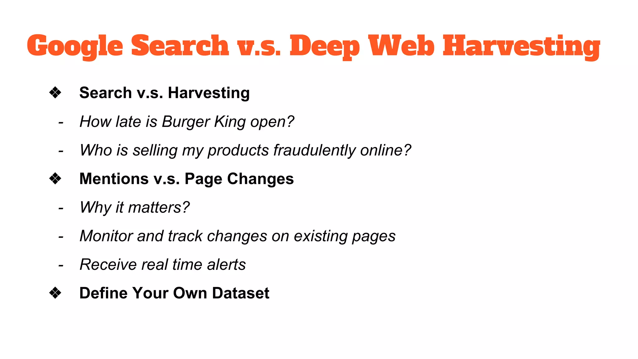 Google Search v.s. Deep Web Harvesting
❖ Search v.s. Harvesting
- How late is Burger King open?
- Who is selling my products fraudulently online?
❖ Mentions v.s. Page Changes
- Why it matters?
- Monitor and track changes on existing pages
- Receive real time alerts
❖ Define Your Own Dataset
 