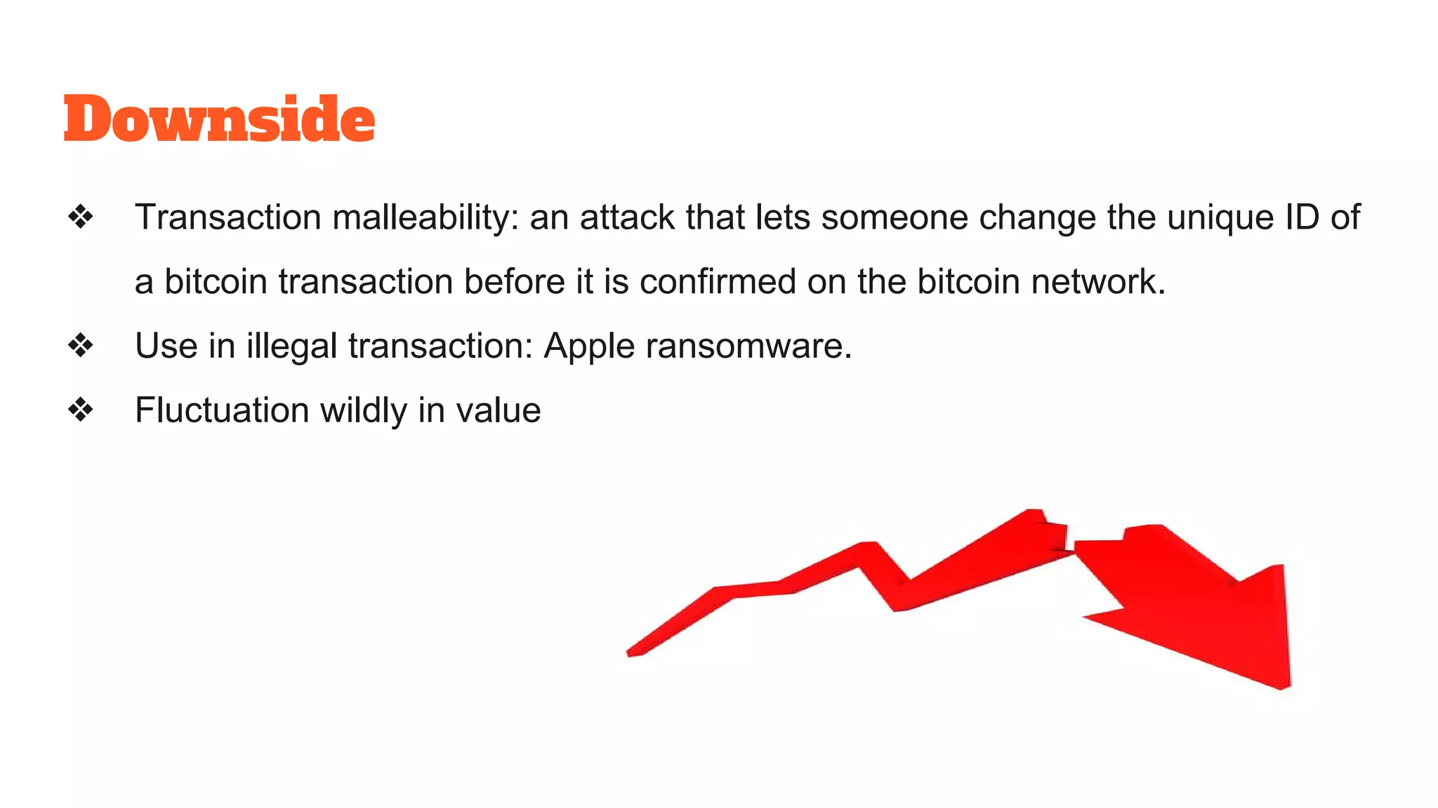 Downside
❖ Transaction malleability: an attack that lets someone change the unique ID of
a bitcoin transaction before it is confirmed on the bitcoin network.
❖ Use in illegal transaction: Apple ransomware.
❖ Fluctuation wildly in value
 