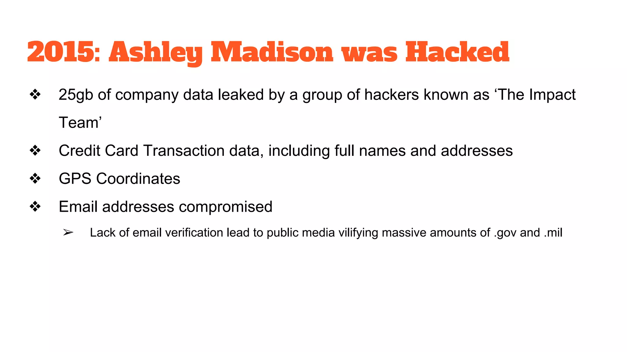 2015: Ashley Madison was Hacked
❖ 25gb of company data leaked by a group of hackers known as ‘The Impact
Team’
❖ Credit Card Transaction data, including full names and addresses
❖ GPS Coordinates
❖ Email addresses compromised
➢ Lack of email verification lead to public media vilifying massive amounts of .gov and .mil
 