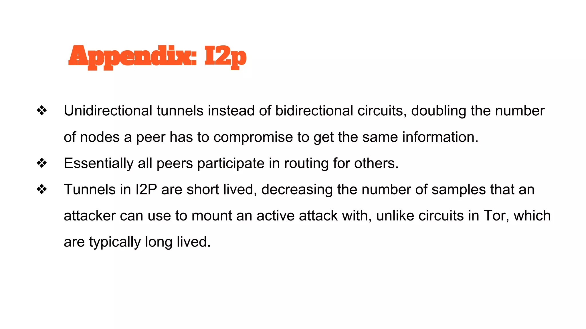 ❖ Unidirectional tunnels instead of bidirectional circuits, doubling the number
of nodes a peer has to compromise to get the same information.
❖ Essentially all peers participate in routing for others.
❖ Tunnels in I2P are short lived, decreasing the number of samples that an
attacker can use to mount an active attack with, unlike circuits in Tor, which
are typically long lived.
Appendix: I2p
 