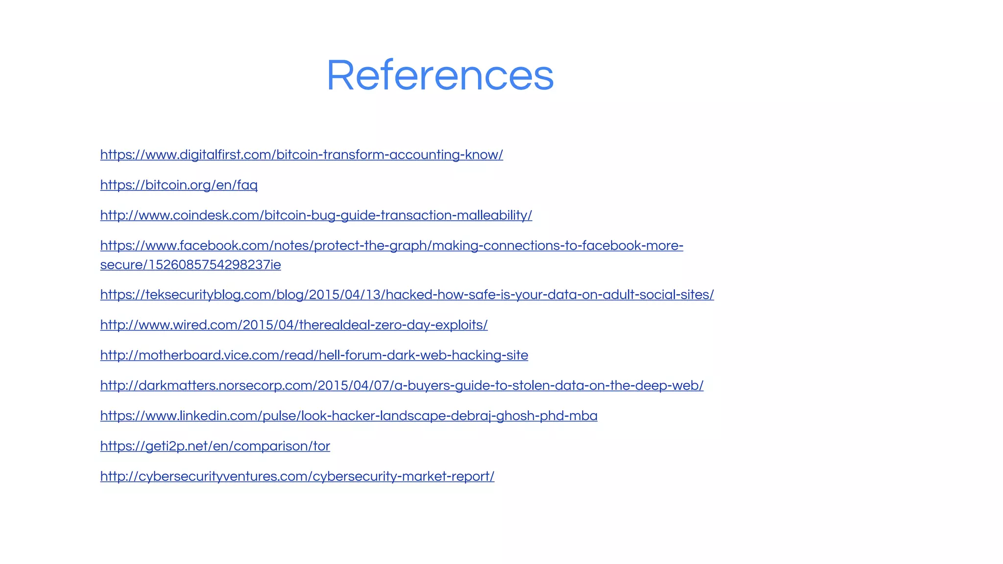 References
https://www.digitalfirst.com/bitcoin-transform-accounting-know/
https://bitcoin.org/en/faq
http://www.coindesk.com/bitcoin-bug-guide-transaction-malleability/
https://www.facebook.com/notes/protect-the-graph/making-connections-to-facebook-more-
secure/1526085754298237ies
https://teksecurityblog.com/blog/2015/04/13/hacked-how-safe-is-your-data-on-adult-social-sites/
http://www.wired.com/2015/04/therealdeal-zero-day-exploits/
http://motherboard.vice.com/read/hell-forum-dark-web-hacking-site
http://darkmatters.norsecorp.com/2015/04/07/a-buyers-guide-to-stolen-data-on-the-deep-web/
https://www.linkedin.com/pulse/look-hacker-landscape-debraj-ghosh-phd-mba
https://geti2p.net/en/comparison/tor
http://cybersecurityventures.com/cybersecurity-market-report/
 