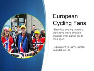 European
Cycling Fans
-They like cycling more so
they have more emotion
towards what Lance did to
their sport
-Equivalent to Barry Bond’s
scandal in U.S.
 
